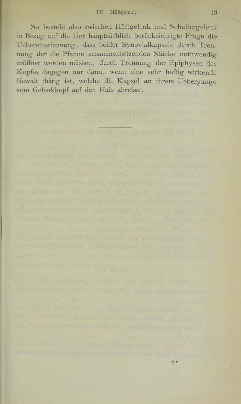 So besteht iilso /wischen Ilüftgelenk und Schultergelenk in Bezug- auf die hier hauptsächlich berücksichtigte Frage die Uebereinstimmung, dass beider Synovialkapseln durch Tren- nung der die Pfanne zusammensetzenden Stücke nothwendig eröffnet werden müssen, durch Trennung der Epiphysen des Kopfes dagegen nur dann, wenn eine sehr heftig wirkende Gewalt thätig ist, welche die Kapsel an ihrem Uebergange vom Gelenkkopf auf den Hals abreisst. 2*