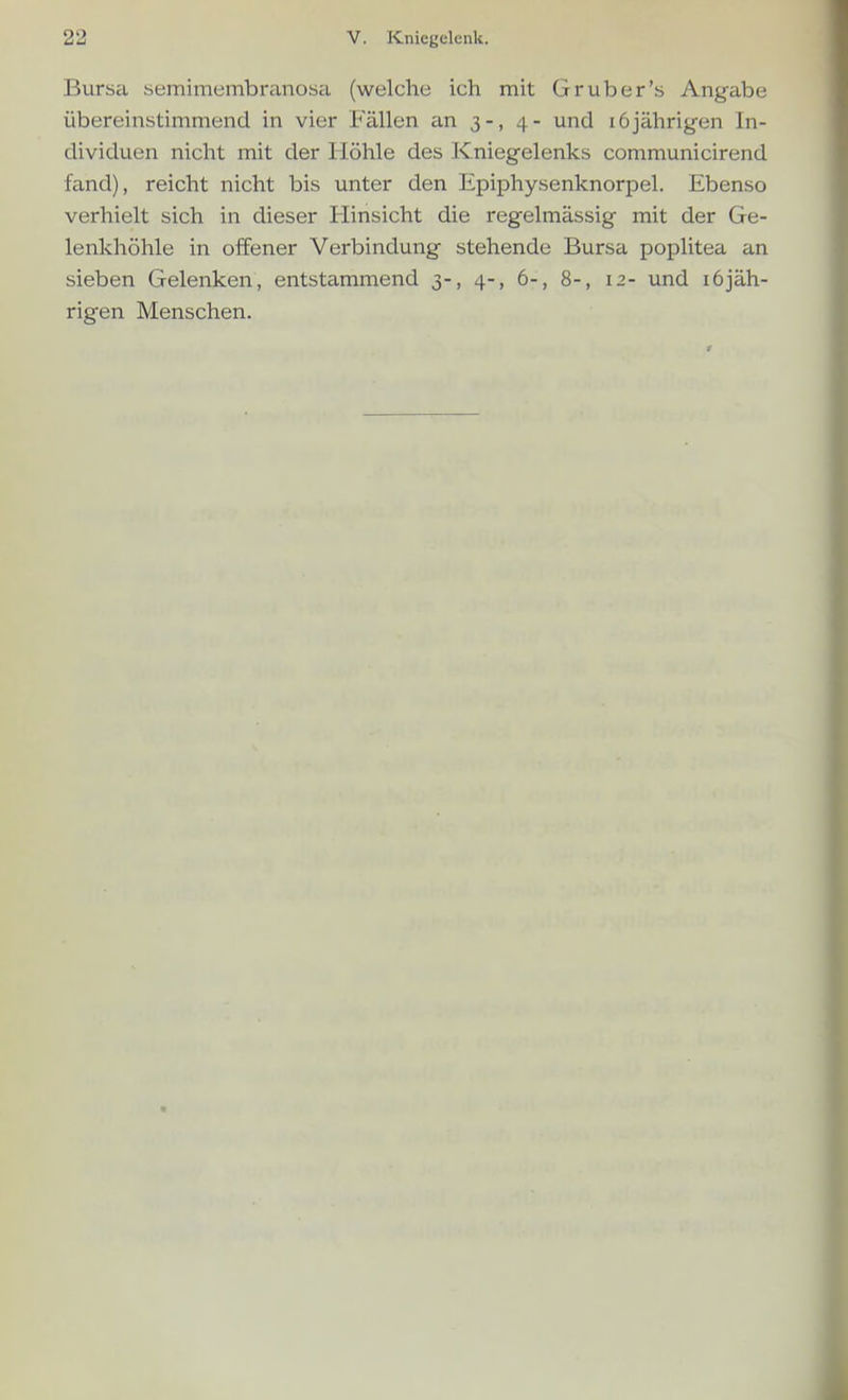 Bursa semimembranosa (welche ich mit Gr über's Angabe übereinstimmend in vier Fällen an 3-, 4- und 16jährigen In- dividuen nicht mit der Höhle des Kniegelenks communicirend fand), reicht nicht bis unter den Epiphysenknorpel. Ebenso verhielt sich in dieser Hinsicht die regelmässig mit der Ge- lenkhöhle in offener Verbindung stehende Bursa poplitea an sieben Gelenken, entstammend 3-, 4-, 6-, 8-, 12- und 16jäh- rigen Menschen.