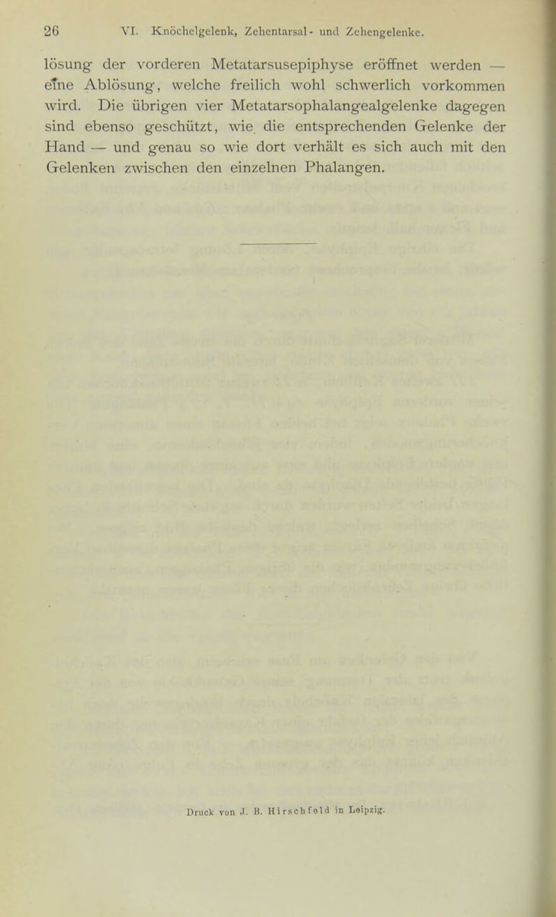 lösung der vorderen Metatarsusepiphyse eröffnet werden — eTne Ablösung, welche freilich wohl schwerlich vorkommen wird. Die übrigen vier Metatarsophalangealgelenke dagegen sind ebenso geschützt, wie die entsprechenden Gelenke der Hand — und genau so wie dort verhält es sich auch mit den Gelenken zwischen den einzelnen Phalangen. Druck von .). B. Hirschfeld in Leipzig.