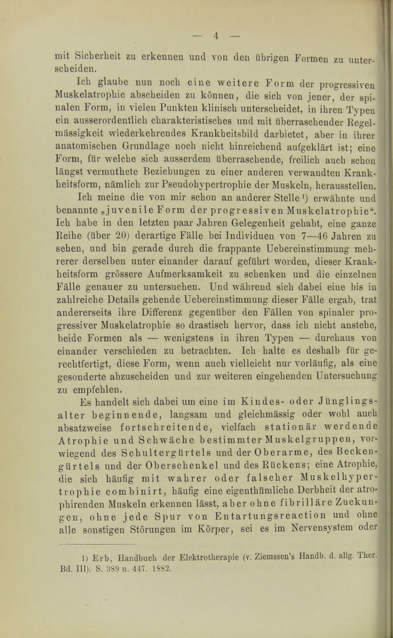 mit Sicherheit zu erkennen und von den übrigen Formen zu unter- scheiden. Ich glaube nun noch eine weitere Form der progressiven Muskelatrophie abscheiden zu können, die sich von jener, der spi- nalen Form, in vielen Punkten klinisch unterscheidet, in ihren Typen ein ausserordentlich charakteristisches und mit überraschender Regel- mässigkeit wiederkehrendes Krankheitsbild darbietet, aber in ihrer anatomischen Grundlage noch nicht hinreichend aufgeklärt ist; eine Form, für welche sich ausserdem überraschende, freilich auch schon längst vermuthete Beziehungen zu einer anderen verwandten Krank- heitsform, nämlich zur Pseudobypertrophie der Muskeln, herausstellen. Ich meine die von mir schon an anderer Stelle*) erwähnte und benannte „juvenile Form der progressiven Muskelatrophie. Ich habe in den letzten paar Jahren Gelegenheit gehabt, eine ganze Reihe (über 20) derartige Fälle bei Individuen von 7—46 Jahren zu sehen, und bin gerade durch die frappante Uebereinstimmung meh- rerer derselben unter einander darauf geführt worden, dieser Krank- heitsform grössere Aufmerksamkeit zu schenken und die einzelnen Fälle genauer zu untersuchen. Und während sich dabei eine bis in zahlreiche Details gehende Uebereinstimmung dieser Fälle ergab, trat • andererseits ihre Differenz gegenüber den Fällen von spinaler pro- gressiver Muskelatrophie so drastisch hervor, dass ich nicht anstehe, beide Formen als — wenigstens in ihren Typen — durchaus von einander verschieden zu betrachten. Ich halte es deshalb für ge- rechtfertigt, diese Form, wenn auch vielleicht nur vorläufig, als eiue j gesonderte abzuscheiden und zur weiteren eingehenden Untersuchung zu empfehlen. Es handelt sich dabei um eine im Kindes- oder Jünglings- alter beginnende, langsam und gleichmässig oder wohl auch absatzweise fortschreitende, vielfach stationär werdende Atrophie und Schwäche bestimmter Muskelgruppen, vor- wiegend des Schultergürtels und der Oberarme, des Becken- gürtels und der Oberschenkel und des Rückens; eine Atrophie, die sich häutig mit wahrer oder falscher Muskelhyper-| trophie combinirt, häufig eine eigenthümliche Derbheit der atro- I phirenden Muskeln erkennen lässt, aber ohne fibrilläre Zuckun- j gen, ohne jede Spur von Entartungsreaction und ohnel alle sonstigen Störungen im Körper, sei es im Nervensystem oder! 1) Erb, Handbuch der Elektrotherapie (v. Ziemssen's Handb. d. allg. Thcr. Bd. III). S. 389 u. 447. 1S82.