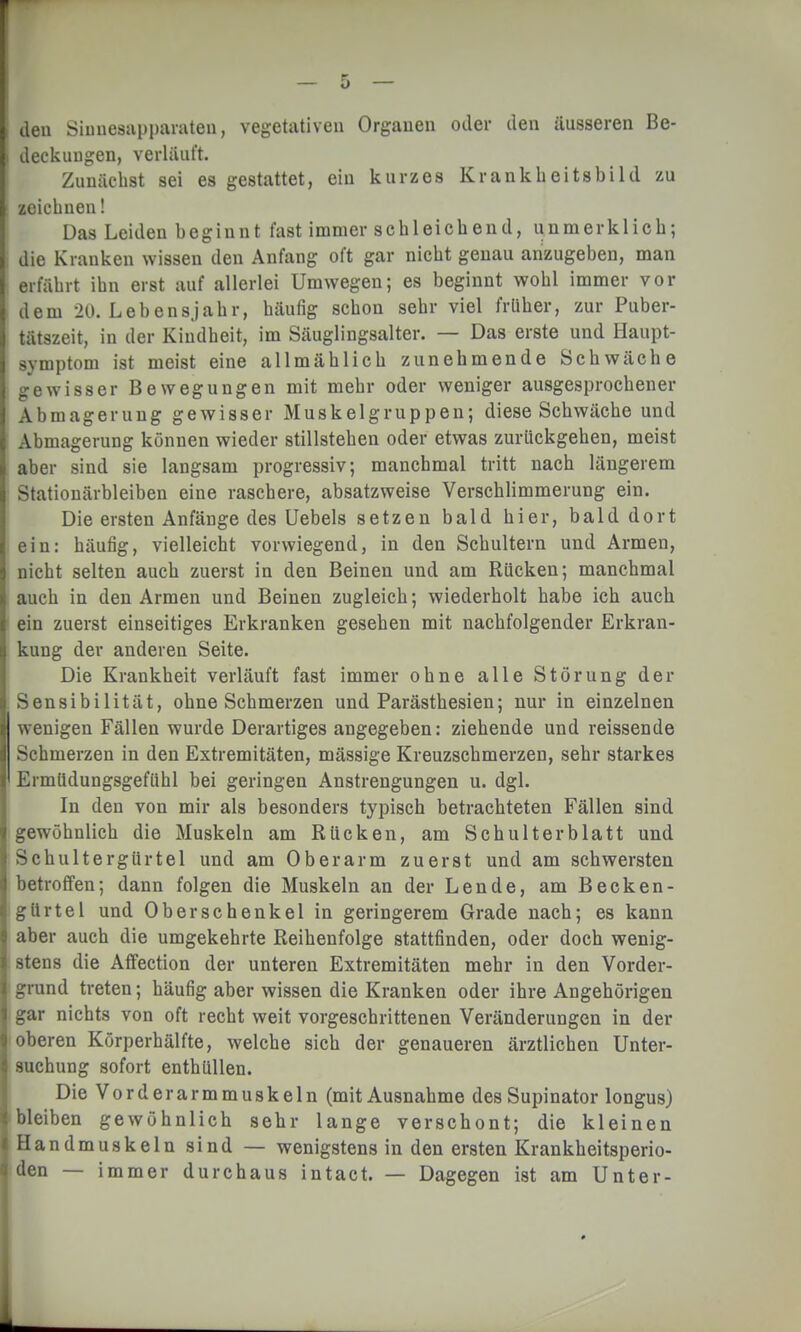 den Sinnesapparaten, vegetativen Organen oder den äusseren Be- deckungen, verläuft. Zunächst sei es gestattet, ein kurzes Krankbeitsbild zu zeichnen! Das Leiden begiunt fast immer schleichend, unmerklich; die Kranken wissen den Anfang oft gar nicht genau anzugeben, man erfährt ihn erst auf allerlei Umwegen; es beginnt wohl immer vor dem 20. Lebensjahr, häufig schon sehr viel früher, zur Puber- tätszeit, in der Kindheit, im Säuglingsalter. — Das erste und Haupt- symptom ist meist eine allmählich zunehmende Schwäche gewisser Bewegungen mit mehr oder weniger ausgesprochener Abmagerung gewisser Muskelgruppen; diese Schwäche und Abmagerung können wieder stillstehen oder etwas zurückgehen, meist aber sind sie langsam progressiv; manchmal tritt nach längerem Stationärbleiben eine raschere, absatzweise Verschlimmerung ein. Die ersten Anfänge des Uebels setzen bald hier, bald dort ein: häufig, vielleicht vorwiegend, in den Schultern und Armen, nicht selten auch zuerst in den Beinen und am Rücken; manchmal auch in den Armen und Beinen zugleich; wiederholt habe ich auch ein zuerst einseitiges Erkranken gesehen mit nachfolgender Erkran- kung der anderen Seite. Die Krankheit verläuft fast immer ohne alle Störung der Sensibilität, ohne Schmerzen und Parästhesien; nur in einzelnen wenigen Fällen wurde Derartiges angegeben: ziehende und reissende Schmerzen in den Extremitäten, mässige Kreuzschmerzen, sehr starkes Ermüdungsgefühl bei geringen Anstrengungen u. dgl. In den von mir als besonders typisch betrachteten Fällen sind gewöhnlich die Muskeln am Bücken, am Schulterblatt und Schultergürtel und am Oberarm zuerst und am schwersten betroffen; dann folgen die Muskeln an der Lende, am Becken- gürtel und Oberschenkel in geringerem Grade nach; es kann aber auch die umgekehrte Reihenfolge stattfinden, oder doch wenig- stens die Affection der unteren Extremitäten mehr in den Vorder- grund treten; häufig aber wissen die Kranken oder ihre Angehörigen gar nichts von oft recht weit vorgeschrittenen Veränderungen in der oberen Körperhälfte, welche sich der genaueren ärztlichen Unter- suchung sofort enthüllen. Die Vorderarmmuskeln (mit Ausnahme des Supinator longus) bleiben gewöhnlich sehr lange verschont; die kleinen Handmuskeln sind — wenigstens in den ersten Krankheitsperio- den — immer durchaus intact. — Dagegen ist am Unter-