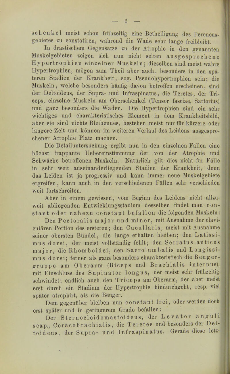 Schenkel meist schon frühzeitig eine Betheiligung des Peroneus- gebietes zu constatiren, während die Wade sehr lange freibleibt. In drastischem Gegensatze zu der Atrophie in den genannten Muskelgebieten zeigen sich nun nicht selten ausgesprochene Hypertrophien einzelner Muskeln; dieselben sind meist wahre Hypertrophien, mögen zum Theil aber auch, besonders in den spä- teren Stadien der Krankheit, sog. Pseudohypertrophien sein; die Muskeln, welche besonders häufig davon betroffen erscheinen, sind der Deltoideus, der Supra- und Infraspinatus, die Teretes, der Tri- ceps, einzelne Muskeln am Oberschenkel (Tensor fasciae, Sartorius) und ganz besonders die Waden. Die Hypertrophien sind ein sehr wichtiges und charakteristisches Element in dem Krankheitsbild, aber sie sind nichts Bleibendes, bestehen meist nur für kürzere oder längere Zeit und können im weiteren Verlauf des Leidens ausgespro- chener Atrophie Platz machen. Die Detailuntersuchung ergibt nun in den einzelnen Fällen eine höchst frappante Uebereinstimmung der von der Atrophie und Schwäche betroffenen Muskeln. Natürlich gilt dies nicht für Fälle in sehr weit auseinanderliegenden Stadien der Krankheit, denn das Leiden ist ja progressiv und kann immer neue Muskelgebiete ergreifen, kann auch in den verschiedenen Fällen sehr verschieden weit fortschreiten. Aber in einem gewissen, vom Beginn des Leidens nicht allzu- weit abliegenden Entwicklungsstadium desselben findet man con- stant oder nahezu constant befallen die folgenden Muskeln: Den Pectoralis major und minor, mit Ausnahme der clavi- culären Portion des ersteren; den Cucullaris, meist mit Ausnahme seiner obersten Bündel, die lange erhalten bleiben; den Latissi- mus dorsi, der meist vollständig fehlt; den Serratus anticus major, die Rhomboidei, den Sacrolumbalis und Longissi- mus dorsi; ferner als ganz besonders charakteristisch die Beuger- gruppe am Oberarm (Biceps und Brachialis internus), mit Einschluss des Supinator longus, der meist sehr frühzeitig schwindet; endlich auch den Triceps am Oberarm, der aber meist erst durch ein Stadium der Hypertrophie hindurchgeht, resp. viel später atrophirt, als die Beuger. Dem gegenüber bleiben nun constant frei, oder werden doch erst später und in geringerem Grade befallen: Der Sternocleidomastoideus, der Levator anguli scap., Coracobrachialis, die Teretes und besonders der Del- toideus, der Supra- und Infraspinatus. Gerade diese letz-