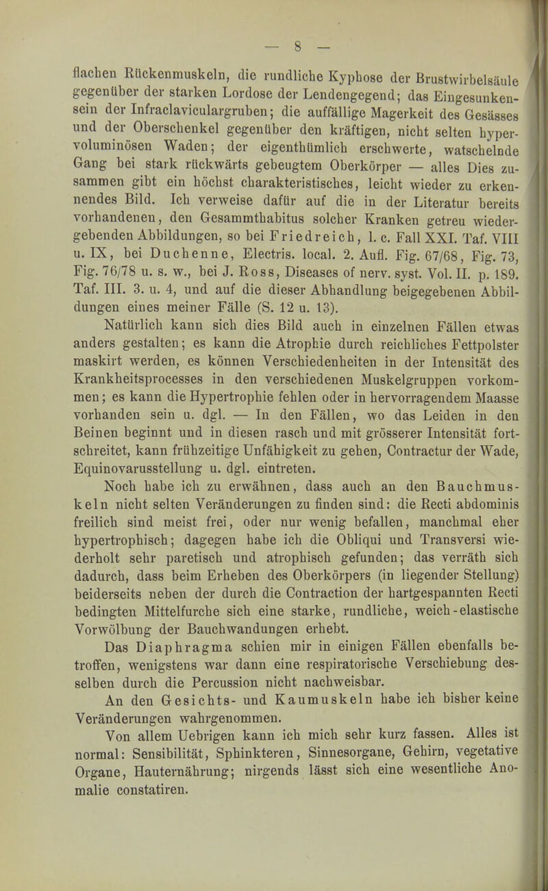 flachen Rückenmuskeln, die rundliche Kyphose der Brustwirbelsäule gegenüber der starken Lordose der Lendengegend; das Eingesunken- sein der Infraclaviculargruben; die auffällige Magerkeit des Gesässes und der Oberschenkel gegenüber den kräftigen, nicht selten hyper- voluminösen Waden; der eigenthümlich erschwerte, watschelnde Gang bei stark rückwärts gebeugtem Oberkörper — alles Dies zu- sammen gibt ein höchst charakteristisches, leicht wieder zu erken- nendes Bild. Ich verweise dafür auf die in der Literatur bereits vorhandenen, den Gesammthabitus solcher Kranken getreu wieder- gebenden Abbildungen, so bei Friedreich, 1. c. Fall XXI. Taf. VIII u. IX, bei Duchenne, Electris. local. 2. Aufl. Fig. 67/68, Fig. 73, Fig. 76/78 u. s. w., bei J. Ross, Diseases of nerv. syst. Vol. II. p. 189. Taf. III. 3. u. 4, und auf die dieser Abhandlung beigegebenen Abbil- dungen eines meiner Fälle (S. 12 u. 13). Natürlich kann sich dies Bild auch in einzelnen Fällen etwas anders gestalten; es kann die Atrophie durch reichliches Fettpolster maskirt werden, es können Verschiedenheiten in der Intensität des Krankheitsprocesses in den verschiedenen Muskelgruppen vorkom- men ; es kann die Hypertrophie fehlen oder in hervorragendem Maasse vorhanden sein u. dgl. — In den Fällen, wo das Leiden in den Beinen beginnt und in diesen rasch und mit grösserer Intensität fort- schreitet, kann frühzeitige Unfähigkeit zu gehen, Contractur der Wade, Equinovarusstellung u. dgl. eintreten. Noch habe ich zu erwähnen, dass auch an den Bauchmus- keln nicht selten Veränderungen zu finden sind: die Recti abdominis freilich sind meist frei, oder nur wenig befallen, manchmal eher hypertrophisch; dagegen habe ich die Obliqui und Transversi wie- derholt sehr paretisch und atrophisch gefunden; das verräth sich dadurch, dass beim Erheben des Oberkörpers (in liegender Stellung) beiderseits neben der durch die Contraetion der hartgespannten Recti bedingten Mittelfurche sich eine starke, rundliche, weich - elastische Vorwölbung der Bauchwandungen erhebt. Das Diaphragma schien mir in einigen Fällen ebenfalls be- troffen, wenigstens war dann eine respiratorische Verschiebung des- selben durch die Percussion nicht nachweisbar. An den Gesichts- und Kaumuskeln habe ich bisher keine Veränderungen wahrgenommen. Von allem Uebrigen kann ich mich sehr kurz fassen. Alles ist normal: Sensibilität, Sphinkteren, Sinnesorgane, Gehirn, vegetative Organe, Hauternährung; nirgends lässt sich eine wesentliche Ano- malie constatiren.