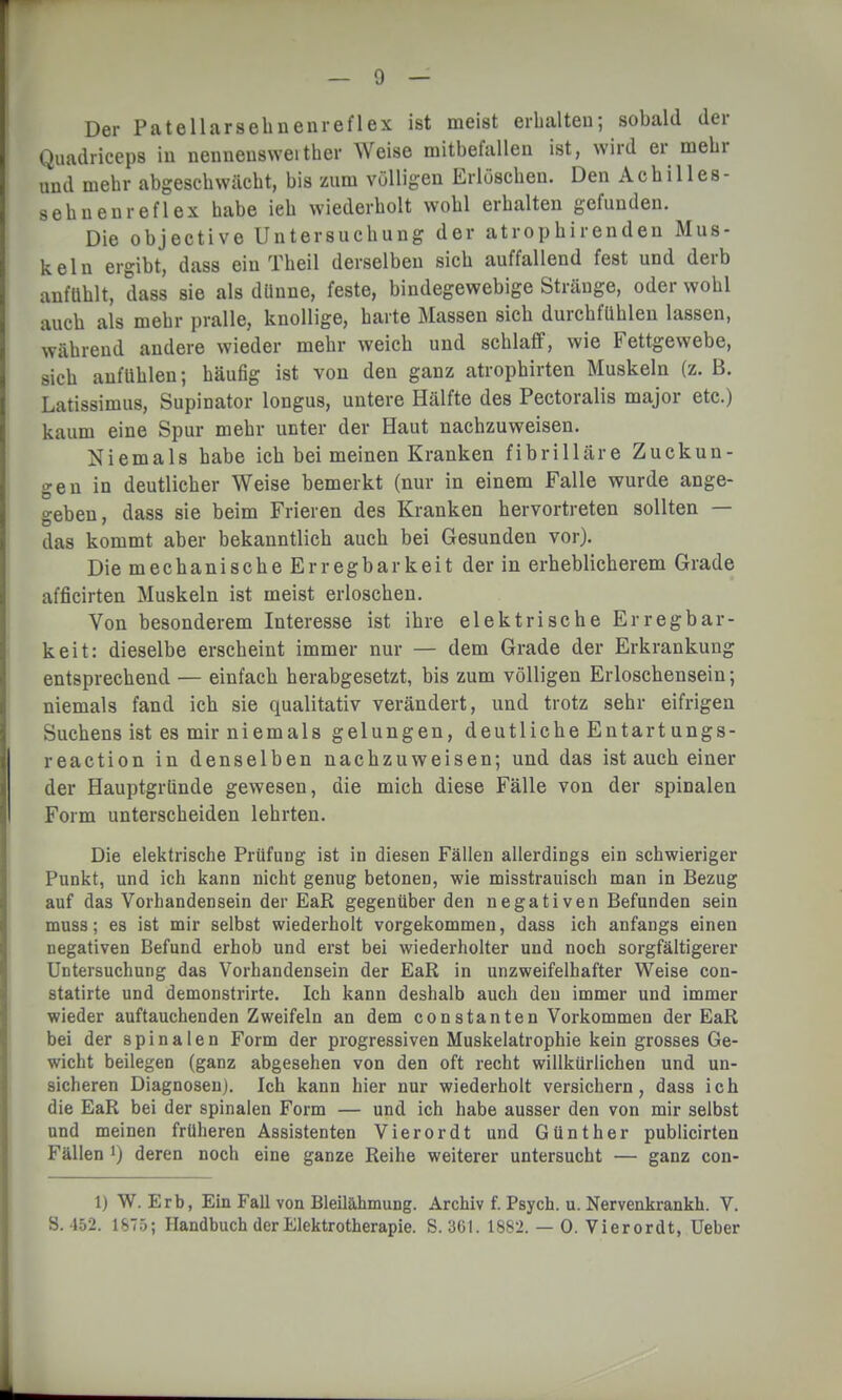 Quadriceps in nenneusweither Weise mitbefallen ist, wird er mehr und mehr abgeschwächt, bis zum völligen Erlöschen. Den Achilles- sehnenreflex habe ieh wiederholt wohl erhalten gefunden. Die objective Untersuchung der atrophirenden Mus- keln ergibt, dass ein Theil derselben sich auffallend fest und derb anfühlt, dass sie als dünne, feste, bindegewebige Stränge, oder wohl auch als mehr pralle, knollige, harte Massen sich durchfühlen lassen, während andere wieder mehr weich und schlaff, wie Fettgewebe, sich anfühlen; häufig ist von den ganz atrophirten Muskeln (z. B. Latissimus, Supinator longus, untere Hälfte des Pectoralis major etc.) kaum eine Spur mehr unter der Haut nachzuweisen. Niemals habe ich bei meinen Kranken fibrilläre Zuckun- gen in deutlicher Weise bemerkt (nur in einem Falle wurde ange- geben, dass sie beim Frieren des Kranken hervortreten sollten — das kommt aber bekanntlich auch bei Gesunden vor). Die mechanische Erregbarkeit der in erheblicherem Grade afficirten Muskeln ist meist erloschen. Von besonderem Interesse ist ihre elektrische Erregbar- keit: dieselbe erscheint immer nur — dem Grade der Erkrankung entsprechend — einfach herabgesetzt, bis zum völligen Erloschensein; niemals fand ich sie qualitativ verändert, und trotz sehr eifrigen Suchens ist es mir niemals gelungen, deutliche Entart ungs- reaction in denselben nachzuweisen; und das ist auch einer der Hauptgründe gewesen, die mich diese Fälle von der spinalen Form unterscheiden lehrten. Die elektrische Prüfung ist in diesen Fällen allerdings ein schwieriger Punkt, und ich kann nicht genug betonen, wie misstrauisch man in Bezug auf das Vorhandensein der EaR gegenüber den negativen Befunden sein muss; es ist mir selbst wiederholt vorgekommen, dass ich anfangs einen negativen Befund erhob und erst bei wiederholter und noch sorgfältigerer Untersuchung das Vorhandensein der EaR in unzweifelhafter Weise con- statirte und demonstrirte. Ich kann deshalb auch den immer und immer wieder auftauchenden Zweifeln an dem constanten Vorkommen der EaR bei der spinalen Form der progressiven Muskelatrophie kein grosses Ge- wicht beilegen (ganz abgesehen von den oft recht willkürlichen und un- sicheren Diagnosen). Ich kann hier nur wiederholt versichern, dass ich die EaR bei der spinalen Form — und ich habe ausser den von mir selbst und meinen früheren Assistenten Vierordt und Günther publicirten Fällen ') deren noch eine ganze Reihe weiterer untersucht — ganz con- 1) W. Erb, Ein Fall von Bleilähmung. Archiv f. Psych, u. Nervenkrankh. V. S. 452. Handbuch der Elektrotherapie. S. 361. 1882. — 0. Vierordt, Ueber