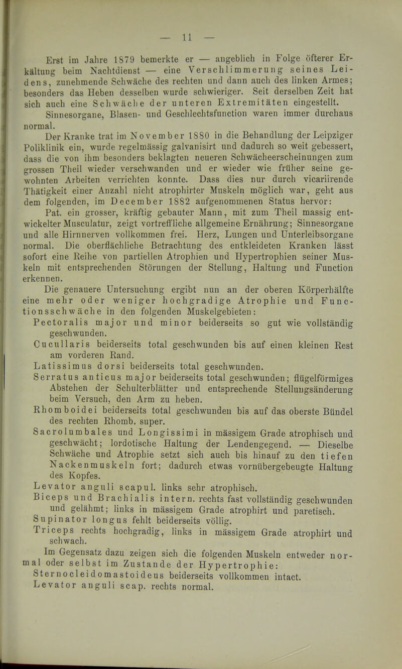 Erst im Jahre 1879 bemerkte er — angeblich in Folge öfterer Er- kältung beim Nachtdienst — eine Verschlimmerung seines Lei- dens, zunehmende Schwäche des rechten und dann auch des linken Armes; besonders das Heben desselben wurde schwieriger. Seit derselben Zeit hat sich auch eine Schwäche der unteren Extremitäten eingestellt. Sinnesorgane, Blasen- und Geschlechtsfunction waren immer durchaus normal. Der Kranke trat im November 1880 in die Behandlung der Leipziger Poliklinik ein, wurde regelmässig galvanisirt und dadurch so weit gebessert, dass die von ihm besonders beklagten neueren Schwächeerscheinungen zum grossen Theil wieder verschwanden und er wieder wie früher seine ge- wohnten Arbeiten verrichten konnte. Dass dies nur durch vicariirende Thätigkeit einer Anzahl nicht atrophirter Muskeln möglich war, geht aus dem folgenden, im December 1882 aufgenommenen Status hervor: Pat. ein grosser, kräftig gebauter Mann, mit zum Theil massig ent- wickelter Musculatur, zeigt vortreffliche allgemeine Ernährung; Sinnesorgane und alle Hirnnerven vollkommen frei. Herz, Lungen und Unterleibsorgane normal. Die oberflächliche Betrachtung des entkleideten Kranken lässt sofort eine Reihe von partiellen Atrophien und Hypertrophien seiner Mus- keln mit entsprechenden Störungen der Stellung, Haltung und Function erkennen. Die genauere Untersuchung ergibt nun an der oberen Körperhälfte eine mehr oder weniger hochgradige Atrophie und Func- tion ssch w äch e in den folgenden Muskelgebieten: Pectoralis major und minor beiderseits so gut wie vollständig geschwunden. Cucullaris beiderseits total geschwunden bis auf einen kleinen Rest am vorderen Rand. Latissimus dorsi beiderseits total geschwunden. Serratus anticus major beiderseits total geschwunden; flügeiförmiges Abstehen der Schulterblätter und entsprechende Stelluugsänderung beim Versuch, den Arm zu heben. Rhomboidei beiderseits total geschwunden bis auf das oberste Bündel des rechten Rhomb. super. Sacrolumbales und Longissimi in mässigem Grade atrophisch und geschwächt; lordotische Haltung der Lendengegend. — Dieselbe Schwäche und Atrophie setzt sich auch bis hinauf zu den tiefen Nackenmuskeln fort; dadurch etwas vornübergebeugte Haltung des Kopfes. Levator anguli scapul. links sehr atrophisch. Biceps und Brachialis intern, rechts fast vollständig geschwunden und gelähmt; links in mässigem Grade atrophirt und paretisch. Supinator Iongus fehlt beiderseits völlig. Triceps rechts hochgradig, links in mässigem Grade atrophirt und schwach. Im Gegensatz dazu zeigen sich die folgenden Muskeln entweder nor- mal oder selbst im Zustande der Hypertrophie: Sternocleidoma8toideus beiderseits vollkommen intact. Levator anguli scap. rechts normal.