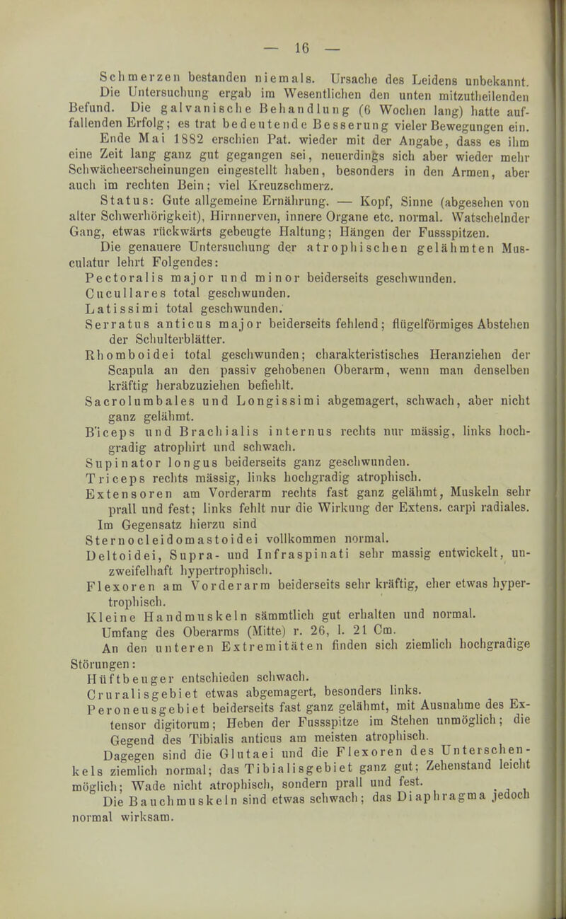 Schmerzen bestanden niemals. Ursache des Leidens unbekannt. Die Untersuchung ergab im Wesentlichen den unten mitzuteilenden Befund. Die galvanische Behandlung (6 Wochen lang) hatte auf- fallenden Erfolg; es trat bedeutende Besserung vieler Bewegungen ein. Ende Mai 1882 erschien Pat. wieder mit der Angabe, dass es ihm eine Zeit lang ganz gut gegangen sei, neuerdings sich aber wieder mehr Schwächeerscheinungen eingestellt haben, besonders in den Armen, aber auch im rechten Bein; viel Kreuzschmerz. Status: Gute allgemeine Ernährung. — Kopf, Sinne (abgesehen von alter Schwerhörigkeit), Hirnnerven, innere Organe etc. normal. Watschelnder Gang, etwas rückwärts gebeugte Haltung; Hängen der Fussspitzen. Die genauere Untersuchung der atrophischen gelähmten Mus- culatur lehrt Folgendes: Pectoralis major und minor beiderseits geschwunden. Cncullares total geschwunden. Latissimi total geschwunden. Serratus anticus major beiderseits fehlend; fliigelförmiges Abstehen der Schulterblätter. Rhomboidei total geschwunden; charakteristisches Heranziehen der Scapula an den passiv gehobenen Oberarm, wenn man denselben kräftig herabzuziehen befiehlt. Sacrolumbales und Longissimi abgemagert, schwach, aber nicht ganz gelähmt. B'iceps und Brach ialis internus rechts nur mässig. links hoch- gradig atrophirt und schwach. Supinator longus beiderseits ganz geschwunden. Triceps rechts mässig, links hochgradig atrophisch. Extensoren am Vorderarm rechts fast ganz gelähmt, Muskeln sehr prall und fest; links fehlt nur die Wirkung der Extens. carpi radiales. Im Gegensatz hierzu sind Sternocleidomastoidei vollkommen normal. Deltoidei, Supra- und Inf raspinati sehr massig entwickelt, un- zweifelhaft hypertrophisch. Flexoren am Vorderarm beiderseits sehr kräftig, eher etwas hyper- trophisch. Kleine Handmuskeln sämmtlich gut erhalten und normal. Umfang des Oberarms (Mitte) r. 26, 1. 21 Cm. An den unteren Extremitäten finden sich ziemlich hochgradige Störungen: Hüftbeuger entschieden schwach. Cruralisgebiet etwas abgemagert, besonders links. Peroneusgebiet beiderseits fast ganz gelähmt, mit Ausnahme des Ex- tensor digitorum; Heben der Fussspitze im Stehen unmöglich; die Gegend des Tibialis anticus am meisten atrophisch. Dagegen sind die Glutaei und die Flexoren des Unterschen- kels ziemlich normal; das Tibialisgebiet ganz gut; Zehenstand leicht möglich; Wade nicht atrophisch, sondern prall und fest. < Die Bauchmuskeln sind etwas schwach; das Diaphragma jedoch normal wirksam.