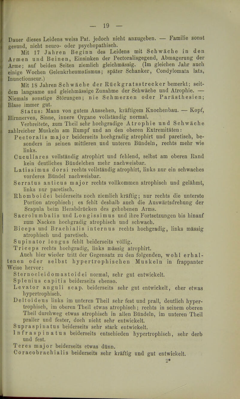 Dauer dieses Leidens weiss Pal. jedoch nicht anzugeben. — Familie sonst gesund, nicht neuro- oder psychopathisch. Mit 17 Jahren Beginn des Leidens mit Schwäche in den Armen und Beinen, Einsinken der Pectoralisgegend, Abmagerung der Arme; auf beiden Seiten ziemlich gleichmässig. (Im gleichen Jahr auch einige Wochen Gelenkrheumatismus; später Schanker, Condylomata lata, Inunctionscur.) Mit IS Jahren Schwäche der Rückgratsstrecker bemerkt; seit- dem langsame und gleichmässige Zunahme der Schwäche und Atrophie. — Kiemais sonstige Störungen; nie Schmerzen oder Parästhesien; Blase immer gut. Status: Mann von gutem Aussehen, kräftigem Knochenbau. — Kopf, Hirnnerven, Sinne, innere Organe vollständig normal. Verbreitete, zum Theil sehr hochgradige Atrophie und Schwäche zahlreicher Muskeln am Rumpf und an den oberen Extremitäten: Pectoralis major beiderseits hochgradig atrophirt und paretisch, be- sonders in seinen mittleren und unteren Bündeln, rechts mehr wie links. Cucullares vollständig atrophirt und fehlend, selbst am oberen Rand kein deutliches Bündelchen mehr nachweisbar. Latissimus dorsi rechts vollständig atrophirt, links nur ein schwaches vorderes Bündel nachweisbar. Serratus anticus major rechts vollkommen atrophisch und gelähmt, links nur paretisch. Rhomboidei beiderseits noch ziemlich kräftig; nur rechts die unterste Portion atrophisch; es fehlt deshalb auch die Auswärtsdrehung der Scapula beim Herabdrücken des gehobenen Arms. Sacrolumbalis und Longissimus und ihre Fortsetzungen bis hinauf zum Nacken hochgradig atrophisch und schwach. Biceps und Brachialis internus rechts hochgradig, links mässig atrophisch und paretisch. Supinator longus fehlt beiderseits völlig. Triceps rechts hochgradig, links mässig atrophirt. Auch hier wieder tritt der Gegensatz zu den folgenden, wohl erhal- tenen oder selbst hypertrophischen Muskeln in frappanter Weise hervor: Sternocleidomastoidei normal, sehr gut entwickelt. Splenius capitis beiderseits ebenso. Levator anguli scap. beiderseits sehr gut entwickelt, eher etwas hypertrophisch. Deltoideus links im unteren Theil sehr fest und prall, deutlich hyper- trophisch, im oberen Theil etwas atrophisch; rechts in seinem oberen Theil durchweg etwas atrophisch in allen Bündeln, im unteren Theil praller und fester, doch nicht sehr entwickelt. Supraspinatus beiderseits sehr stark entwickelt. Infraspinatus beiderseits entschieden hypertrophisch, sehr derb und fest. Teres major beiderseits etwas dünn. Coracobrachialis beiderseits sehr kräftig und gut entwickelt.