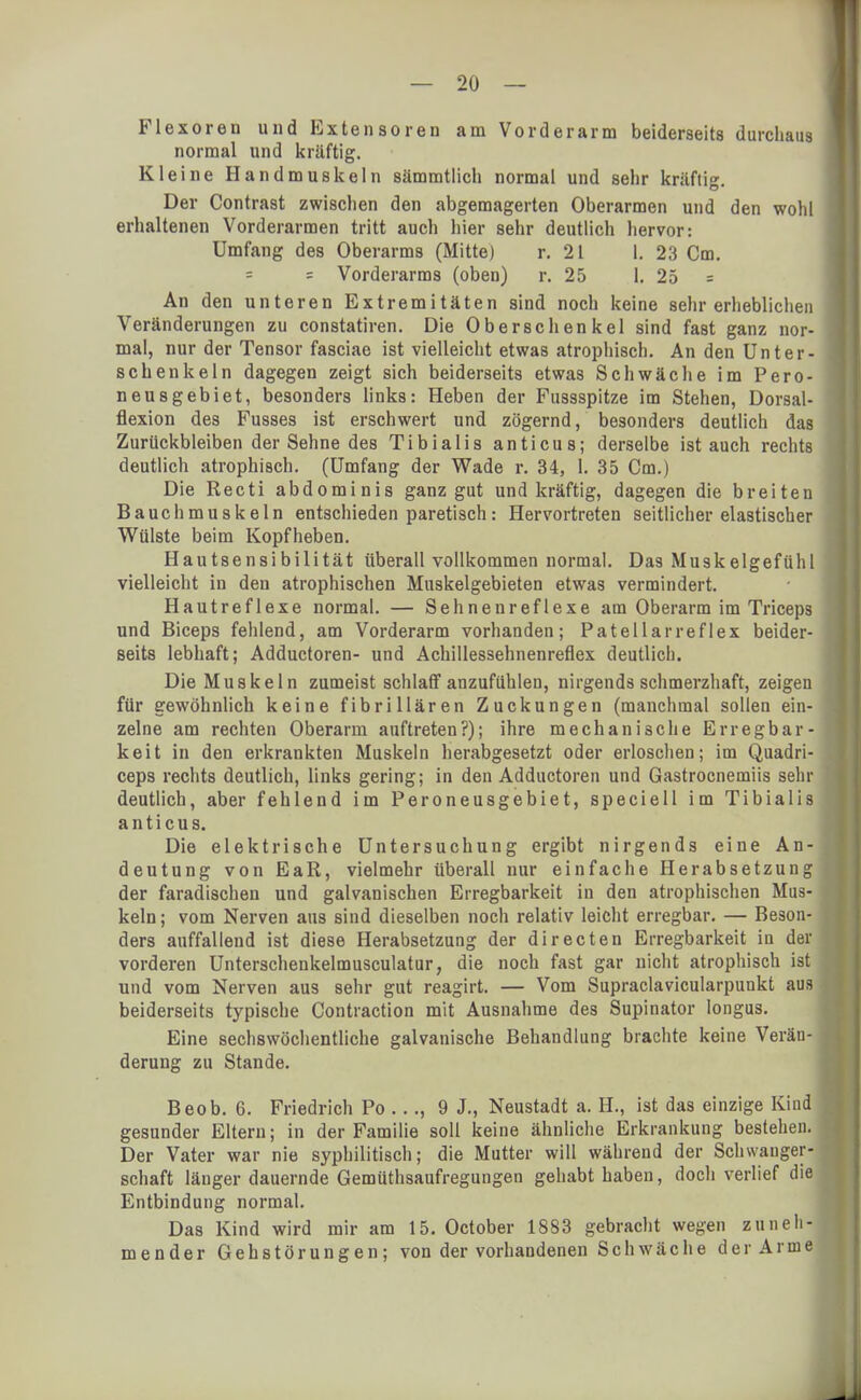 Flexoren und Extensoren am Vorderarm beiderseits durchaus normal und kräftig. Kleine Handmuskeln sämmtlich normal und sehr kräfti°- Der Contrast zwischen den abgemagerten Oberarmen und den wohl erhaltenen Vorderarmen tritt auch hier sehr deutlich hervor: Umfang des Oberarms (Mitte) r. 2 t l. 23 Cm. = = Vorderarms (oben) r. 25 1. 25 = An den unteren Extremitäten sind noch keine sehr erheblichen Veränderungen zu constatiren. Die Oberschenkel sind fast ganz nor- mal, nur der Tensor fasciae ist vielleicht etwas atrophisch. An den Unter- schenkeln dagegen zeigt sich beiderseits etwas Schwäche im Pero- neusgebiet, besonders links: Heben der Fussspitze im Stehen, Dorsal- flexion des Fusses ist erschwert und zögernd, besonders deutlich das Zurückbleiben der Sehne des Tibialis anticus; derselbe ist auch rechts deutlich atrophisch. (Umfang der Wade r. 34, 1. 35 Cm.) Die Recti abdominis ganz gut und kräftig, dagegen die breiten Bauchmuskeln entschieden paretisch: Hervortreten seitlicher elastischer Wülste beim Kopfheben. Hautsensibilität überall vollkommen normal. Das Muskelgefühl vielleicht in den atrophischen Muskelgebieten etwas vermindert. Hautreflexe normal. — Sehnenreflexe am Oberarm im Triceps und Biceps fehlend, am Vorderarm vorhanden; Patellarreflex beider- seits lebhaft; Adductoren- und Achillessehnenreflex deutlich. Die Muskeln zumeist schlaff anzufühlen, nirgends schmerzhaft, zeigen für gewöhnlich keine fibrillären Zuckungen (manchmal sollen ein- zelne am rechten Oberarm auftreten?); ihre mechanische Erregbar- keit in den erkrankten Muskeln herabgesetzt oder erloschen; im Quadri- ceps rechts deutlich, links gering; in den Adductoren und Gastrocnemiis sehr deutlich, aber fehlend im Peroneusgebiet, speciell im Tibialis anticus. Die elektrische Untersuchung ergibt nirgends eine An- deutung von EaR, vielmehr überall nur einfache Herabsetzung der faradischen und galvanischen Erregbarkeit in den atrophischen Mus- keln ; vom Nerven aus sind dieselben noch relativ leicht erregbar. — Beson- ders auffallend ist diese Herabsetzung der directen Erregbarkeit in der vorderen Unterschenkelmusculatur, die noch fast gar nicht atrophisch ist und vom Nerven aus sehr gut reagirt. — Vom Supraclavicularpunkt aus beiderseits typische Contraction mit Ausnahme des Supinator Iongus. Eine sechswöchentliche galvanische Behandlung brachte keine Verän- derung zu Stande. Beob. 6. Friedrich Po ..., 9 J., Neustadt a. H., ist das einzige Kind gesunder Eltern; in der Familie soll keine ähnliche Erkrankung bestehen. Der Vater war nie syphilitisch; die Mutter will während der Schwanger- schaft länger dauernde Gemüthsaufregungen gehabt haben, doch verlief die Entbindung normal. Das Kind wird mir am 15. October 1883 gebracht wegen zuneh- mender Gehstörungen; von der vorhandenen Schwäche der Arme