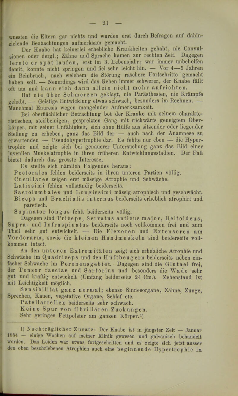 wussten die Eltern gar nichts und wurden erst durch Befragen auf dahin- zieleude Beobachtungen aufmerksam gemacht. Der Knabe hat keinerlei erhebliche Krankheiten gehabt, nie Convul- sionen oder dergl.; Zähne und Sprache kamen zur rechten Zeit. Dagegen lernte er spät laufen, erst im 3. Lebensjahr; war immer unbeholfen damit, konnte nicht springen und fiel sehr leicht hin. — Vor 4—5 Jahren ein Beinbruch, nach welchem die Störung raschere Fortschritte gemacht haben soll. — Neuerdings wird das Gehen immer schwerer, der Knabe fällt oft um und kann sich dann allein nicht mehr aufrichten. Hat nie über Schmerzen geklagt, nie Parästhesien, nie Krämpfe gehabt. — Geistige Entwicklung etwas schwach, besonders im Rechnen. — Manchmal Enuresis wegen mangelnder Aufmerksamkeit. Bei oberflächlicher Betrachtung bot der Kranke mit seinem charakte- ristischen, steifbeinigen, gespreizten Gang mit rückwärts geneigtem Ober- körper, mit seiner Unfähigkeit, sich ohne Hülfe aus sitzender oder liegender Stellung zu erheben, ganz das Bild der — auch nach der Anamnese zu erwartenden — Pseudohypertrophie dar. Es fehlte nur eben — die Hyper- trophie und zeigte sich bei genauerer Untersuchung ganz das Bild einer juvenilen Muskelatrophie in ihren früheren Entwicklungsstadien. Der Fall bietet dadurch das grösste Interesse. Es stellte sich nämlich Folgendes heraus: Pectorales fehlen beiderseits in ihren unteren Partien völlig. Cucullares zeigen erst mässige Atrophie und Schwäche. Latissimi fehlen vollständig beiderseits. Sacrolumbales und Longissimi massig atrophisch und geschwächt. Biceps und Brachialis internus beiderseits erheblich atrophirt und paretisch. Supinator longus fehlt beiderseits völlig. Dagegen sind Triceps, Serratus anticus major, Deltoideus, Supra- und Infraspinatus beiderseits noch vollkommen frei und zum Theil sehr gut entwickelt. — Die Flexoren und Extensoren am Vorderarm, sowie die kleinen Handmuskeln sind beiderseits voll- kommen intact. An den unteren Extremitäten zeigt sich erhebliche Atrophie und Schwäche im Quadriceps und den Hüftbeugern beiderseits neben ein- facher Schwäche im Peroneusgebiet. Dagegen sind die Glutaei frei, der Tensor fasciae und Sartorius und besonders die Wade sehr gut und kräftig entwickelt (Umfang beiderseits 24 Cm.). Zehenstand ist mit Leichtigkeit möglich. Sensibilität ganz normal; ebenso Sinnesorgane, Zähne, Zunge, Sprechen, Kauen, vegetative Organe, Schlaf etc. Patellarreflex beiderseits sehr schwach. Keine Spur von f ibri Hären Zuckungen. Sehr geringes Fettpolster am ganzen Körper.1) 1) Nachträglicher Zusatz: Der Knabe ist in jüngster Zeit — Januar 1664 — einige Wochen auf meiner Klinik gewesen und galvanisch behandelt worden. Das Leiden war etwas fortgeschritten und es zeigte sich jetzt ausser den oben beschriebenen Atrophien auch eine beginnende Hypertrophie in