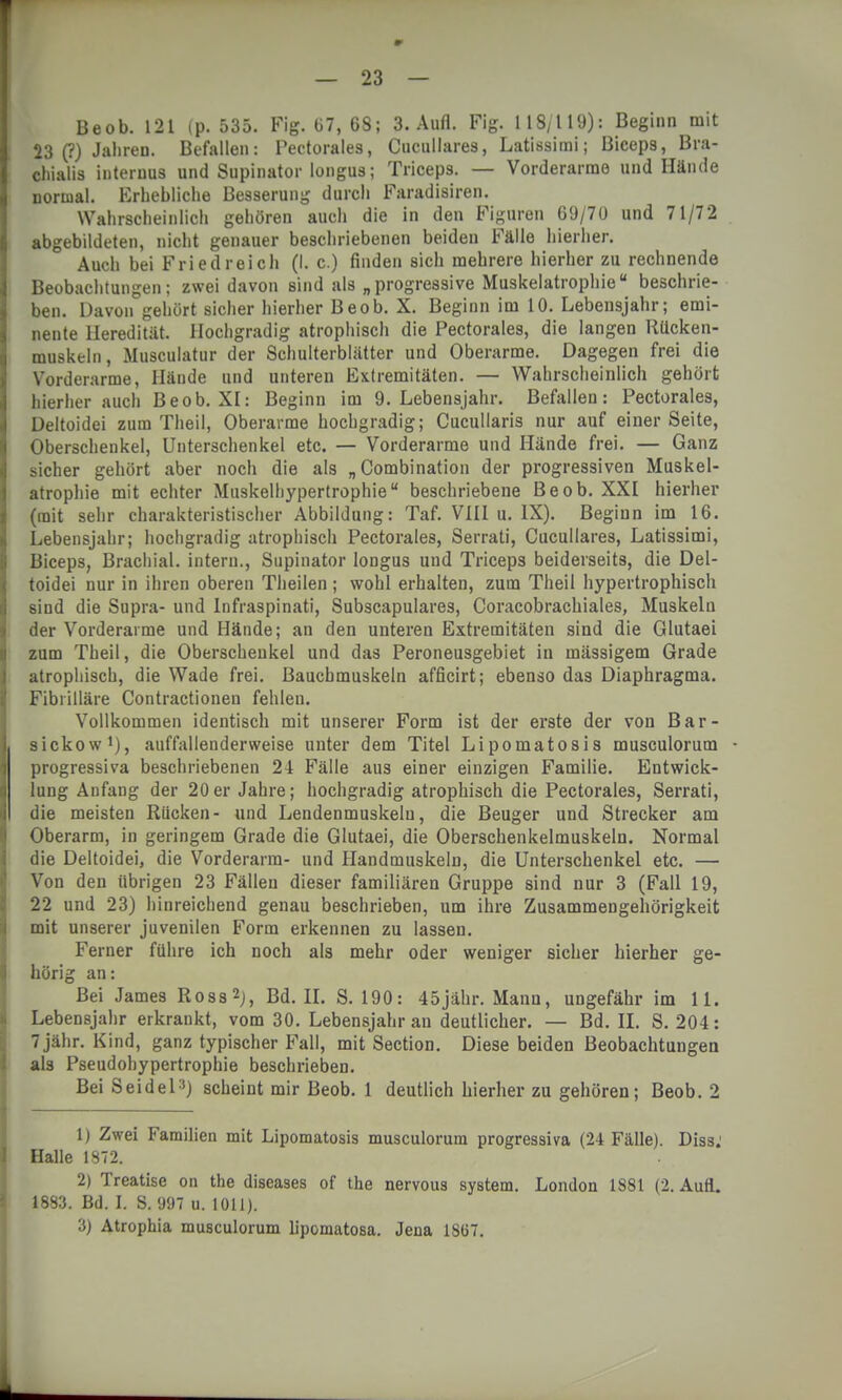 Beob. 121 (p. 535. Fig. 67, 68; 3. Aufl. Fig. 118/119): Beginn mit 23 (?) Jahren. Befallen: Pectorales, Cucullares, Latissimi; Bicep9, Bra- chialis internus und Supinator longus; Triceps. — Vorderarme und Hände normal. Erhebliche Besserung durch Faradisiren. Wahrscheinlich gehören auch die in den Figuren 69/70 und 71/72 abgebildeten, nicht genauer beschriebenen beiden Fälle hierher. Auch bei Fried reich (I. c.) finden sich mehrere hierher zu rechnende Beobachtungen; zwei davon sind als „progressive Muskelatrophieu beschrie- ben. Davon gehört sicher hierher Beob. X. Beginn im 10. Lebensjahr; emi- nente Heredität. Hochgradig atrophisch die Pectorales, die langen Rücken- muskeln, Musculatur der Schulterblätter und Oberarme. Dagegen frei die Vorderarme, Hände und unteren Extremitäten. — Wahrscheinlich gehört hierher auch Beob. XI: Beginn im 9. Lebensjahr. Befallen: Pectorales, Deltoidei zum Theil, Oberarme hochgradig; Cucullaris nur auf einer Seite, Oberschenkel, Unterschenkel etc. — Vorderarme und Hände frei. — Ganz sicher gehört aber noch die als „Combination der progressiven Muskel- atrophie mit echter Muskelliypertrophieu beschriebene Beob. XXI hierher (mit sehr charakteristischer Abbildung: Taf. VIII u. IX). Beginn im 16. Lebensjahr; hochgradig atrophisch Pectorales, Serrati, Cucullares, Latissimi, Biceps, Brachial, intern., Supinator longus und Triceps beiderseits, die Del- toidei nur in ihren oberen Theilen; wohl erhalten, zum Theil hypertrophisch sind die Supra- und Infraspinati, Subscapulares, Coracobrachiales, Muskeln der Vorderarme und Hände; an den unteren Extremitäten sind die Glutaei zum Theil, die Oberschenkel und das Peroneusgebiet in mässigem Grade atrophisch, die Wade frei. Bauchmuskeln afficirt; ebenso das Diaphragma. Fibiilläre Contractioneu fehlen. Vollkommen identisch mit unserer Form ist der erste der von Bar- sickow1), auffallenderweise unter dem Titel Lipomatosis musculorum • progressiva beschriebenen 24 Fälle aus einer einzigen Familie. Entwick- lung Anfang der 20er Jahre; hochgradig atrophisch die Pectorales, Serrati, die meisten Rücken- und Lendenmuskelu, die Beuger und Strecker am Oberarm, in geringem Grade die Glutaei, die Oberschenkelmuskeln. Normal die Deltoidei, die Vorderarm- und Handmuskeln, die Unterschenkel etc. — Von den übrigen 23 Fällen dieser familiären Gruppe sind nur 3 (Fall 19, 22 und 23) hinreichend genau beschrieben, um ihre Zusammengehörigkeit mit unserer juvenilen Form erkennen zu lassen. Ferner führe ich noch als mehr oder weniger sicher hierher ge- hörig an: Bei James Ross2), Bd. II. S. 190: 45jähr. Mann, ungefähr im 11. Lebensjahr erkrankt, vom 30. Lebensjahr an deutlicher. — Bd. II. S. 204: 7 jähr. Kind, ganz typischer Fall, mit Section. Diese beiden Beobachtungen als Pseudohypertrophie beschrieben. Bei Seidel:!) scheint mir Beob. 1 deutlich hierher zu gehören; Beob. 2 1) Zwei Familien mit Lipomatosis musculorum progressiva (24 Fälle). Diss; Halle 1S72. 2) Treatise on the diseases of the nervous system. London 1881 (2. Aufl. 1883. Bd. I. S. 997 u. 1011). 3) Atrophia musculorum lipomatosa. Jena 1SG7.