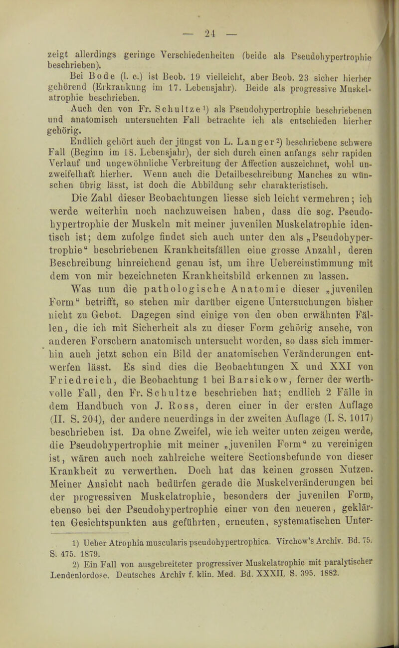 — 21 — zeigt allerdings geringe Verschiedenheiten (beide als Pseudohypertrophie beschrieben). Bei Bode (I. c.) ist Beob. 19 vielleicht, aber Beob. 23 sicher hierher gehörend (Erkrankung im 17. Lebensjahr). Beide als progressive Muskel- atrophie beschrieben. Auch den von Fr. Schultze') als Pseudohypertrophie beschriebenen und anatomisch untersuchten Fall betrachte ich als entschieden hierher gehörig. Endlich gehört auch der jüngst von L. Langer2) beschriebene schwere Fall (Beginn im 18. Lebensjahr), der sich durch einen anfangs sehr rapiden Verlauf und ungewöhnliche Verbreitung der Aflection auszeichnet, wohl un- zweifelhaft hierher. Wenn auch die Detailbeschreibung Manches zu wün- schen übrig lässt, ist doch die Abbildung sehr charakteristisch. Die Zahl dieser Beobachtungen Hesse sich leicht vermehren; ich werde weiterhin noch nachzuweisen haben, dass die sog. Pseudo- hypertrophie der Muskeln mit meiner juvenilen Muskelatrophie iden- tisch ist; dem zufolge findet sich auch unter den als „Pseudohyper- trophie beschriebenen Krankheitsfällen eine grosse Anzahl, deren Beschreibung hinreichend genau ist, um ihre Uehereinstimmung mit dem von mir bezeichneten Krankheitsbild erkennen zu lassen. Was nun die pathologische Anatomie dieser „juvenilen Formu betrifft, so stehen mir darüber eigene Untersuchungen bisher nicht zu Gebot. Dagegen sind einige von den oben erwähnten Fäl- len, die ich mit Sicherheit als zu dieser Form gehörig ansehe, von anderen Forschern anatomisch untersucht worden, so dass sich immer- hin auch jetzt schon ein Bild der anatomischen Veränderungen ent- werfen lässt. Es sind dies die Beobachtungen X und XXI von Friedreich, die Beobachtung i bei Barsickow, ferner der werth- volle Fall, den Fr. Schultze beschrieben hat; endlich 2 Fälle in dem Handbuch von J. Ross, deren einer in der eisten Auflage (II. S. 204), der andere neuerdings in der zweiten Auflage (I. S. 1017) beschrieben ist. Da ohne Zweifel, wie ich weiter unten zeigen werde, die Pseudohypertrophie mit meiner „juvenilen Form zu vereinigen ist, wären auch noch zahlreiche weitere Sectionsbefunde von dieser Krankheit zu verwerthen. Doch hat das keinen grossen Nutzen. Meiner Ansicht nach bedürfen gerade die Muskelveränderungen bei der progressiven Muskelatrophie, besonders der juvenilen Form, ebenso bei der Pseudohypertrophie einer von den neueren, geklär- ten Gesichtspunkten aus geführten, erneuten, systematischen Unter- 1) Ueber Atrophia muscularis pseudohypertrophica. Virchow's Archiv. Bd. 15. S. 475. 1879. 2) Ein Fall von ausgebreiteter progressiver Muskelatrophie mit paralytischer Lendenlordose. Deutsches Archiv f. klin. Med. Bd. XXXII. S. 395. 1882.