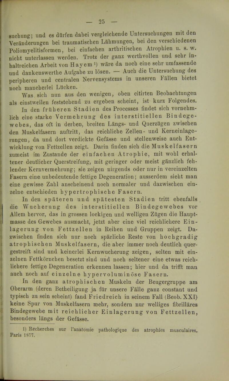 suchung; und es dürfen dabei vergleichende Untersuchungen mit den Veränderungen bei traumatischen Lähmungen, bei den verschiedenen Poliomyelitisformen, bei einfachen arthritischen Atrophien u. a.yr. nicht unterlassen werden. Trotz der ganz werthvollen und sehr in- haltreichen Arbeit von Hayem ») wäre da noch eine sehr umfassende und dankenswerte Aufgabe zu lösen. — Auch die Untersuchung des peripheren und centralen Nervensystems in unseren Fällen bietet noch mancherlei Lücken. Was sich nun aus den wenigen, oben citirten Beobachtungen als einstweileu feststehend zu ergeben scheint, ist kurz Folgendes. In den früheren Stadien des Processes findet sich vornehm- lich eine starke Vermehrung des interstitiellen Bindege- webes, das oft in derben, breiten Längs- und Querzügen zwischen den Muskelfasern auftritt, das reichliche Zellen- und Kerneinlage- rungen, da und dort verdickte Gefässe und stellenweise auch Ent- wicklung von Fettzellen zeigt. Darin finden sich die Muskelfasern zumeist im Zustande der einfachen Atrophie, mit wohl erhal- tener deutlicher Querstreifung, mit geringer oder meist gänzlich feh- lender Kernvermehrung; sie zeigen nirgends oder nur in vereinzelten Fasern eine unbedeutende fettige Degeneration; ausserdem sieht man eine gewisse Zahl anscheinend noch normaler und dazwischen ein- zelne entschieden hypertrophische Fasern. In den späteren und spätesten Stadien tritt ebenfalls die Wucherung des interstitiellen Bindegewebes vor Allem hervor, das in grossen lockigen und welligen Zügen die Haupt- masse des Gewebes ausmacht, jetzt aber eine viel reichlichere Ein- lagerung von Fettzellen in Reiben und Gruppen zeigt. Da- zwischen finden sich nur noch spärliche Reste von hochgradig atrophischen Muskelfasern, die aber immer noch deutlich quer- gestreift sind und keinerlei Kernwucherung zeigen, selten mit ein- zelnen Fettkörnchen besetzt sind und noch seltener eine etwas reich- lichere fettige Degeneration erkennen lassen; hier und da trifft man auch noch auf einzelne hypervoluminöse Fasern. In den ganz atrophischen Muskeln der Beugergruppe am Oberarm (deren Betheiligung ja für unsere Fälle ganz constant und typisch zu sein scheint) fand Friedreich in seinem Fall (Beob.XXI) keine Spur von Muskelfasern mehr, sondern nur welliges fibrilläres Bindegewebe mit reichlicher Einlagerung von Fettzellen, besonders längs der Gefässe. 1) Rccherches sur l'anatomie pathologique des atrophies musculaires. Paris 1877.