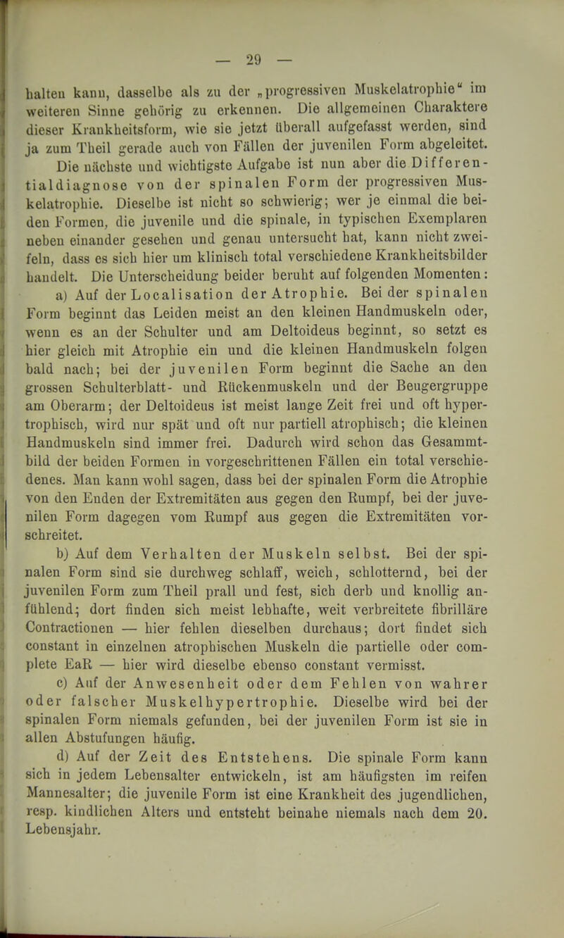 halteu kann, dasselbe als zu der „progressiven Muskelatrophie im weiteren Sinne gehörig zu erkennen. Die allgemeinen Charaktere dieser Krankheitsform, wie sie jetzt Uberall aufgefasst werden, sind ja zum Theil gerade auch von Fällen der juvenilen Form abgeleitet. Die nächste und wichtigste Aufgabe ist nun aber die Differen- tialdiagnose von der spinalen Form der progressiven Mus- kelatrophie. Dieselbe ist nicht so schwierig; wer je einmal die bei- den Formen, die juvenile und die spinale, in typischen Exemplaren neben einander gesehen und genau untersucht hat, kann nicht zwei- feln, dass es sich hier um klinisch total verschiedene Krankheitsbilder handelt. Die Unterscheidung beider beruht auf folgenden Momenten: a) Auf der Localisation der Atrophie. Bei der spinalen Form beginnt das Leiden meist an den kleinen Handmuskeln oder, wenn es an der Schulter und am Deltoideus beginnt, so setzt es hier gleich mit Atrophie ein und die kleinen Handmuskeln folgen bald nach; bei der juvenilen Form beginnt die Sache an den grossen Schulterblatt- und Rückenmuskeln und der Beugergruppe am Oberarm; der Deltoideus ist meist lange Zeit frei und oft hyper- trophisch, wird nur spät und oft nur partiell atrophisch; die kleinen Handmuskeln sind immer frei. Dadurch wird schon das Gesammt- bild der beiden Formen in vorgeschrittenen Fällen ein total verschie- denes. Man kann wohl sagen, dass bei der spinalen Form die Atrophie von den Enden der Extremitäten aus gegen den Rumpf, bei der juve- nilen Form dagegen vom Rumpf aus gegen die Extremitäten vor- schreitet. b) Auf dem Verhalten der Muskeln selbst. Bei der spi- nalen Form sind sie durchweg schlaff, weich, schlotternd, bei der juvenilen Form zum Theil prall und fest, sich derb und knollig an- fühlend^ dort finden sich meist lebhafte, weit verbreitete fibrilläre Contractionen — hier fehlen dieselben durchaus; dort findet sich constant in einzelnen atrophischen Muskeln die partielle oder com- plete EaR — hier wird dieselbe ebenso constant vermisst. c) Auf der Anwesenheit oder dem Fehlen von wahrer oder falscher Muskelhypertrophie. Dieselbe wird bei der spinalen Form niemals gefunden, bei der juvenilen Form ist sie in allen Abstufungen häufig. d) Auf der Zeit des Entstehens. Die spinale Form kann sich in jedem Lebensalter entwickeln, ist am häufigsten im reifen Mannesalter; die juvenile Form ist eine Krankheit des jugendlichen, resp. kindlichen Alters und entsteht beinahe niemals nach dem 20. Lebensjahr.