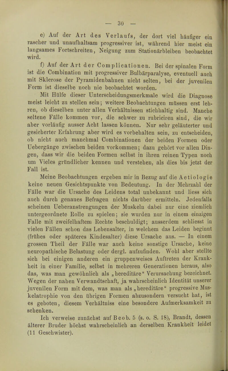 e) Auf der Art des Verlaufs, der dort viel häufiger ein rascher und unaufhaltsam progressiver ist, während hier meist ein langsames Fortschreiten, Neigung zum Stationärbleiben beobachtet wird. f) Auf der Art der Complicationen. Bei der spinalen Form ist die Combination mit progressiver Bulbärparalyse, eventuell auch mit Sklerose der Pyramidenbahnen nicht selten, bei der juvenilen Form ist dieselbe noch nie beobachtet worden. Mit Hülfe dieser Unterscheidungsmerkmale wird die Diagnose meist leicht zu stellen sein; weitere Beobachtungen müssen erst leh- ren, ob dieselben unter allen Verhältnissen stichhaltig sind. Manche seltene Fälle kommen vor, die schwer zu rubriciren sind, die wir aber vorläufig ausser Acht lassen können. Nur sehr geläuterter und gesicherter Erfahrung aber wird es vorbehalten sein, zu entscheiden, ob nicht auch manchmal Combinationen der beiden Formen oder Uebergänge zwischen beiden vorkommen; dazu gehört vor allen Din- gen, dass wir die beiden Formen selbst in ihren reinen Typen noch um Vieles gründlicher kennen und verstehen, als dies bis jetzt der Fall ist. Meine Beobachtungen ergeben mir in Bezug auf die Aetiologie keine neuen Gesichtspunkte von Bedeutung. In der Mehrzahl der Fälle war die Ursache des Leidens total unbekannt und Hess sich auch durch genaues Befragen nichts darüber ermitteln. Jedenfalls scheinen Ueberanstrengungen der Muskeln dabei nur eine ziemlich untergeordnete Rolle zu spielen; sie wurden nur in einem einzigen Falle mit zweifelhaftem Rechte beschuldigt; ausserdem schliesst in vielen Fällen schon das Lebensalter, in welchem das Leiden beginnt (frühes oder späteres Kindesalter) diese Ursache aus. — In einem grossen Theil der Fälle war auch keine sonstige Ursache, keine neuropathische Belastung oder dergl. aufzufinden. Wohl aber stellte sich bei einigen anderen ein gruppenweises Auftreten der Krank- heit in einer Familie, selbst in mehreren Generationen heraus, also das, was man gewöhnlich als „ hereditäre Verursachung bezeichnet. Wegen der nahen Verwandtschaft, ja wahrscheinlich Identität unserer juvenilen Form mit dem, was man als „hereditäre progressive Mus- kelatrophie von den übrigen Formen abzusondern versucht hat, ist es geboten, diesem Verhältniss eine besondere Aufmerksamkeit zu schenken. Ich verweise zunächst auf Beob. 5 (s. o. S. 18), Brandt, dessen älterer Bruder höchst wahrscheinlich an derselben Krankheit leidet (11 Geschwister).