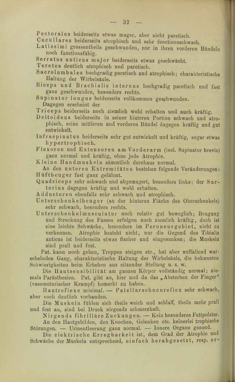 Pect oral es beiderseits etwas mager, aber nicht paretisch. Cucullares beiderseits atrophisch und sehr i'unctionsschwach. Latissimi grossentheils geschwunden, nur in ihren vorderen Bündeln noch functionsfähig. Serratus anticua major beiderseits etwas geschwächt. Teretes deutlich atrophisch und paretisch. Sacrolumbales hochgradig paretisch und atrophisch; charakteristische Haltung der Wirbelsäule. Biceps und BrachiaIis internus hochgradig paretisch und fast ganz geschwunden, besonders rechts. Supinator longus beiderseits vollkommen geschwunden. Dagegen erscheint der Triceps beiderseits noch ziemlich wohl erhalten und auch kräftig. Deltoideus beiderseits iu seiner hinteren Portion schwach und atro- phisch, seine mittleren und vorderen Bündel dagegen kräftig und gut entwickelt. lnfraspinatus beiderseits sehr gut entwickelt und kräftig, sogar etwas hypertrophisch. Flexoren und Extensoren am Vorderarm (incl. Supinator brevis) ganz normal und kräftig, ohne jede Atrophie. Kleine Handmuskeln sämmtlich durchaus normal. An den unteren Extremitäten bestehen folgende Veränderungen: Hüftbeuger fast ganz gelähmt. Quadriceps sehr schwach und abgemagert, besonders links; der Sar- tori us dagegen kräftig und wohl erhalten. Adductoren ebenfalls sehr schwach und atrophisch. Unterschenkelbeuger (an der hinteren Fläche des Oberschenkels) sehr schwach, besonders rechts. Unterschenkelmusculatur noch relativ gut beweglich; Beugung und Streckung des Fusses erfolgen noch ziemlich kräftig, doch ist eine leichte Schwäche, besonders im Peroneusgebiet, nicht zu verkennen. Atrophie besteht nicht, nur die Gegend des Tibialis anticus ist beiderseits etwas flacher und eingesunken; die Muskeln sind prall und fest. Pat. kann noch gehen, Treppen steigen etc., hat aber auffallend wat- schelnden Gang, charakteristische Haltung der Wirbelsäule, die bekannten Schwierigkeiten beim Erheben aus sitzender Stellung u. s. w. Die Hautsensibilität am ganzen Körper vollständig normal; nie- mals Parästhesien. Pat. gibt an, hier und da das „Absterben der Finger (vasomotorischer Krampf) bemerkt zu haben. Hautreflexe minimal.— Patellarsehnenreflex sehr schwach, aber noch deutlich vorhanden. Die Muskeln fühlen sich theils weich und schlaff, theils mehr prall und fest au, sind bei Druck nirgends schmerzhaft. N i r g e n d s f i b r i 11 ä r e Z u c k u n g e n. — Kein besonderes Fettpolster. An den Hautgebilden, den Knochen, Gelenken etc. keinerlei trophische Störungen. — Urinentleerung ganz normal. — Innere Organe gesund. Die elektrische Erregbarkeit ist, dem Grad der Atrophie und Schwäche der Muskeln entsprechend, einfach herabgesetzt, resp. er-