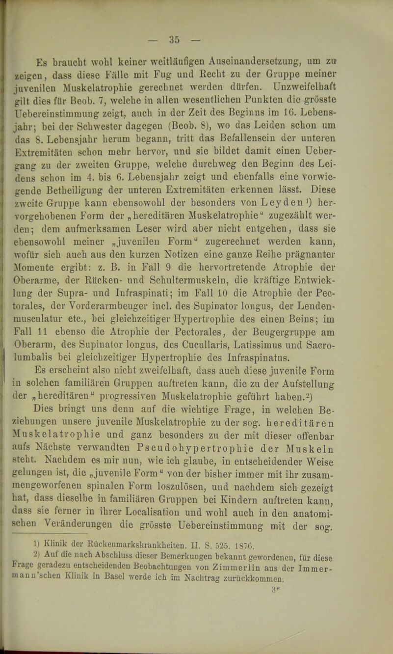 Es braucht wohl keiner weitläufigen Auseinandersetzung, um zu zeigen, dass diese Fälle mit Fug und Recht zu der Gruppe meiner juvenilen Muskelatrophie gerechnet werden dürfen. Unzweifelhaft gilt dies für Beob. 7, welche in allen wesentlichen Punkten die grüsste Uebereinstimmung zeigt, auch in der Zeit des Beginns im 16. Lebens- jahr; bei der Schwester dagegen (Beob. 8), wo das Leiden schon um das S. Lebensjahr herum begann, tritt das Befallensein der unteren Extremitäten schon mehr hervor, und sie bildet damit einen Ueber- gang zu der zweiten Gruppe, welche durchweg den Beginn des Lei- dens schon im 4. bis 6. Lebensjahr zeigt und ebenfalls eine vorwie- gende Betheiligung der unteren Extremitäten erkennen lässt. Diese zweite Gruppe kann ebensowohl der besonders vonLeyden1) her- vorgehobenen Form der „hereditären Muskelatrophie zugezählt wer- den; dem aufmerksamen Leser wird aber nicht entgehen, dass sie ebensowohl meiner „juvenilen Form zugerechnet werden kann, wofür sich auch aus den kurzen Notizen eine ganze Reihe prägnanter Momente ergibt: z. B. in Fall 9 die hervortretende Atrophie der Oberarme, der Rücken- und Schultermuskeln, die kräftige Entwick- lung der Supra- und Infraspinati; im Fall 10 die Atrophie der Pec- lorales, der Vorderarmbeuger incl. des Supinator longus, der Lenden- musculatur etc., bei gleichzeitiger Hypertrophie des einen Beins; im Fall 11 ebenso die Atrophie der Pectorales, der Beugergruppe am Oberarm, des Supinator longus, des Cucullaris, Latissimus und Sacro- lumbalis bei gleichzeitiger Hypertrophie des Infraspinatus. Es erscheint also nicht zweifelhaft, dass auch diese juvenile Form in solchen familiären Gruppen auftreten kann, die zu der Aufstellung der „hereditären progressiven Muskelatrophie geführt haben.2) Dies bringt uns denn auf die wichtige Frage, in welchen Be- ziehungen unsere juvenile Muskelatrophie zu der sog. hereditären Muskelatrophie und ganz besonders zu der mit dieser offenbar aufs Nächste verwandten Pseudohypertrophie der Muskeln steht. Nachdem es mir nun, wie ich glaube, in entscheidender Weise gelungen ist, die „juvenile For m von der bisher immer mit ihr zusam- mengeworfenen spinalen Form loszulösen, und nachdem sich gezeigt hat, dass dieselbe in familiären Gruppen bei Kindern auftreten kann, dass sie ferner in ihrer Localisation und wohl auch in den anatomi- schen Veränderungen die grüsste Uebereinstimmung mit der sog. 1) Klinik der Rückcnmarkskrankheiten. II. S. 525. 1870. 2) Auf die nach Abschluss dieser Bemerkungen bekannt gewordenen, für diese Frage geradezu entscheidenden Beobachtungen von Z i mm er 1 in aus der Im m er- mann'sehen Klinik in Basel werde ich im Nachtrag zurückkommen. 3*