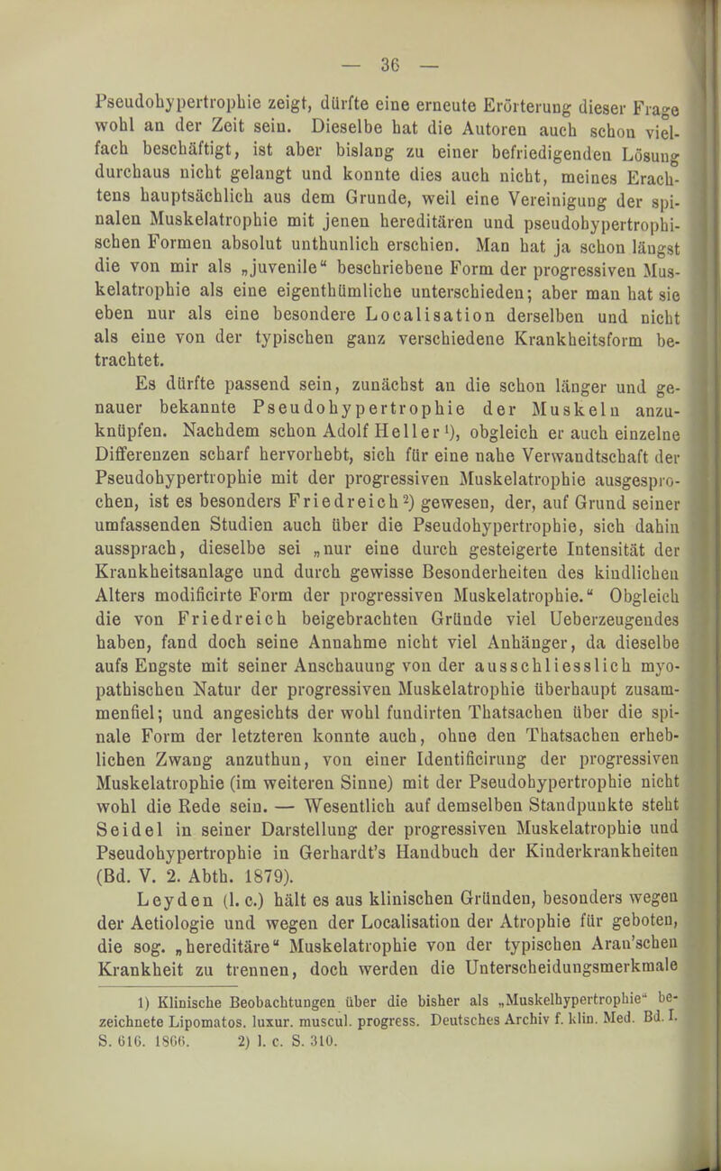 Pseudohypertrophie zeigt, dürfte eine erneute Erörterung dieser Frage wohl an der Zeit sein. Dieselbe hat die Autoren auch schon viel- fach beschäftigt, ist aber bislang zu einer befriedigenden Lösung durchaus nicht gelangt und konnte dies auch nicht, meines Erach- tens hauptsächlich aus dem Grunde, weil eine Vereinigung der spi- nalen Muskelatrophie mit jenen hereditären und pseudobypertrophi- schen Formen absolut unthunlich erschien. Man hat ja schon längst die von mir als „juvenile beschriebene Form der progressiven Mus- kelatrophie als eine eigenthümliche unterschieden; aber man hat sie eben nur als eine besondere Localisation derselben und nicht als eine von der typischen ganz verschiedene Krankheitsform be- trachtet. Es dürfte passend sein, zunächst an die schon länger und ge- nauer bekannte Pseudohypertrophie der Muskeln anzu- knüpfen. Nachdem schon Adolf Heller1), obgleich er auch einzelne Differenzen scharf hervorhebt, sich für eine nahe Verwandtschaft der Pseudohypertrophie mit der progressiven Muskelatrophie ausgespro- chen, ist es besonders Friedreich2) gewesen, der, auf Grund seiner umfassenden Studien auch über die Pseudohypertrophie, sich dahin aussprach, dieselbe sei „nur eine durch gesteigerte Intensität der Krankheitsanlage und durch gewisse Besonderheiten des kiudlicheu Alters modificirte Form der progressiven Muskelatrophie. Obgleich die von Fried reich beigebrachten Gründe viel Ueberzeugendes haben, fand doch seine Annahme nicht viel Anhänger, da dieselbe aufs Engste mit seiner Anschauung von der ausschliesslich myo- pathischen Natur der progressiven Muskelatrophie überhaupt zusam- menfiel; und angesichts der wohl fundirten Thatsachen über die spi- nale Form der letzteren konnte auch, ohne den Thatsachen erheb- lichen Zwang anzuthun, von einer Identificirung der progressiven Muskelatrophie (im weiteren Sinne) mit der Pseudohypertrophie nicht wohl die Rede sein. — Wesentlich auf demselben Standpunkte steht Seidel in seiner Darstellung der progressiven Muskelatrophie und Pseudohypertrophie in Gerhardt's Handbuch der Kinderkrankheiten (Bd. V. 2. Abth. 1879). Leyden (1. c.) hält es aus klinischen Gründen, besonders wegen der Aetiologie und wegen der Localisation der Atrophie für geboten, die sog. „hereditäre Muskelatrophie von der typischen Arau'scheu Krankheit zu trennen, doch werden die Unterscheidungsmerkmale 1) Klinische Beobachtungen über die bisher als „Muskelhypertrophie- be- zeichnete Lipomatos. luxur. muscul. progress. Deutsches Archiv f. klin. Med. Bd. I. S. 61G. 1866. 2) 1. c. S. 310.
