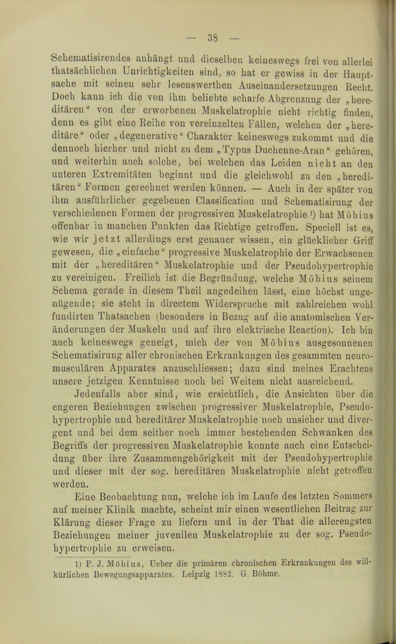 Schematisirendes anhängt und dieselben keineswegs frei von allerlei thatsächlichen Unrichtigkeiten sind, so bat er gewiss in der Haupt- sache mit seinen sehr lesenswerthen Auseinandersetzungen Recht. Doch kann ich die von ihm beliebte scharfe Abgrenzung der „here- ditären von der erworbenen Muskelatrophie nicht richtig finden, denn es gibt eine Reihe von vereinzelten Fällen, welchen der „here- ditäre oder „degenerative Charakter keineswegs zukommt und die dennoch hierher und nicht zu dem „Typus Duchenne-Aran gehören, und weiterhin auch solche, bei welchen das Leiden nicht an den unteren Extremitäten beginnt und die gleichwohl zu den „heredi- tären Formen gerechnet werden können. — Auch in der später von ihm ausführlicher gegebenen Classification und Schematisirung der verschiedenen Formen der progressiven Muskelatrophie ') hat Möbius offenbar in manchen Punkten das Richtige getroffen. Speciell ist es, wie wir jetzt allerdings erst genauer wissen, ein glücklicher Griff gewesen, die „einfache progressive Muskelatrophie der Erwachseneu mit der „hereditären Muskelatrophie und der Pseudobypertrophie zu vereinigen. Freilich ist die Begründung, welche Möbius seinem Schema gerade in diesem Theil angedeihen lässt, eine höchst unge- nügende; sie steht in directem Widerspruche mit zahlreichen wohl fundirten Thatsachen (besonders in Bezug auf die anatomischen Ver- änderungen der Muskeln und auf ihre elektrische Reaction). Ich bin auch keineswegs geneigt, mich der von Möbius ausgesonneneu Schematisirung aller chronischen Erkrankungen des gesammten neuro- musculären Apparates anzuschliessen; dazu sind meines Erachtens unsere jetzigen Kenntnisse noch bei Weitem nicht ausreichend. Jedenfalls aber sind, wie ersichtlich, die Ansichten über die engeren Beziehungen zwischen progressiver Muskelatrophie, Pseudo- bypertrophie und hereditärer Muskelatrophie noch unsicher und diver- gent und bei dem seither noch immer bestehenden Schwanken des Begriffs der progressiven Muskelatrophie konnte auch eine Entschei- dung über ihre Zusammengehörigkeit mit der Pseudobypertrophie und dieser mit der sog. hereditären Muskelatrophie nicht getroffen werden. Eine Beobachtung nun, welche ich im Laufe des letzten Sommers auf meiner Klinik machte, scheint mir einen wesentlichen Beitrag zur Klärung dieser Frage zu liefern und in der That die allerengsten Beziehungen meiner juvenilen Muskelatrophie zu der sog. Pseudo- bypertrophie zu erweisen. 1) P.J.Möbius, üeber die primären chronischen Erkrankungen des will- kürlichen Bewegungsapparates. Leipzig 1SS2. G. Böhme.