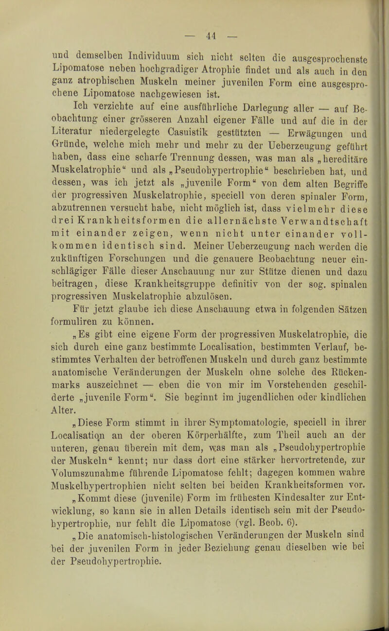 und demselben Individuum sich nicht selten die ausgesprochenste Lipomatose neben hochgradiger Atrophie findet und als auch in den ganz atrophischen Muskeln meiner juvenilen Form eine ausgespro- chene Lipomatose nachgewiesen ist. Ich verzichte auf eine ausführliche Darlegung aller — auf Be- obachtung einer grösseren Anzahl eigener Fälle und auf die in der Literatur niedergelegte Casuistik gestützten — Erwägungen und Gründe, welche mich mehr und mehr zu der Ueberzeugung geführt haben, dass eine scharfe Trennung dessen, was man als „hereditäre Muskelatrophie und als „Pseudohypertrophie beschrieben hat, und dessen, was ich jetzt als „juvenile Form von dem alten Begriffe der progressiven Muskelatrophie, speciell von deren spinaler Form, abzutrennen versucht habe, nicht möglich ist, dass vielmehr diese drei Krankheitsformen die allernächste Verwandtschaft mit einander zeigen, wenn nicht unter einander voll- kommen identisch sind. Meiner Ueberzeugung nach werden die zukünftigen Forschungen und die genauere Beobachtung neuer ein- schlägiger Fälle dieser Anschauung nur zur Stütze dienen und dazu beitragen, diese Krankheitsgruppe definitiv von der sog. spinalen progressiven Muskelatrophie abzulösen. Für jetzt glaube ich diese Anschauung etwa in folgenden Sätzen formuliren zu können. „ Es gibt eine eigene Form der progressiven Muskelatrophie, die sich durch eine ganz bestimmte Localisation, bestimmten Verlauf, be- stimmtes Verhalten der betroffenen Muskeln und durch ganz bestimmte anatomische Veränderungen der Muskeln ohne solche des Rücken- marks auszeichnet — eben die von mir im Vorstehenden geschil- derte „juvenile Form. Sie beginnt im jugendlichen oder kindlichen Alter. „Diese Form stimmt in ihrer Symptomatologie, speciell in ihrer Localisation an der oberen Körperhälfte, zum Theil auch an der unteren, genau überein mit dem, was man als „Pseudohypertrophie der Muskeln kennt; nur dass dort eine stärker hervortretende, zur Volumszunahme führende Lipomatose fehlt; dagegen kommen wahre Muskelhypertrophien nicht selten bei beiden Krankheitsformen vor. „Kommt diese (juvenile) Form im frühesten Kindesalter zur Ent- wicklung, so kann sie in allen Details identisch sein mit der Pseudo- hypertrophie, nur fehlt die Lipomatose (vgl. Beob. 6). „Die anatomisch-histologischen Veränderungen der Muskeln sind bei der juvenilen Form in jeder Beziehung genau dieselben wie bei der Pseudohypertrophie.