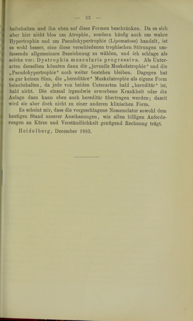 beibehalten und ihn eben auf diese Formen beschränken. Da es sich aber hier nicht blos um Atrophie, sondern häufig auch um wahre Hypertrophie und um Pseudohypertrophie (Lipomatose) handelt, ist es wohl besser, eine diese verschiedenen trophischen Störungen um- fassende allgemeinere Bezeichnung zu wählen, und ich schlage als solche vor: Dystrophia muscularis progressiva. Als Unter- arten derselben könnten dann die „juvenile Muskelatrophie und die „Pseudohypertrophie noch weiter bestehen bleiben. Dagegen hat es gar keinen Sinn, die „hereditäre Muskelatrophie als eigene Form beizubehalten, da jede von beiden Unterarten bald „hereditär ist, bald nicht. Die einmal irgendwie erworbene Krankheit oder die Anlage dazu kann eben auch hereditär übertragen werden; damit wird sie aber doch nicht zu einer anderen klinischen Form. Es scheint mir, dass die vorgeschlagene Nomenclatur sowohl dem heutigen Stand unserer Anschauungen, wie allen billigen Anforde- rungen an Kürze und Verständlichkeit genügend Rechnung trägt. Heidelberg, December 1883.