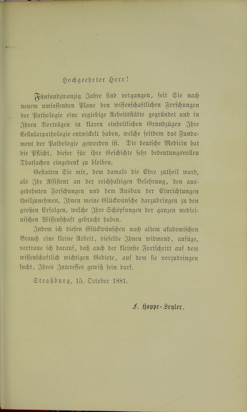 <podf;gcef;rter ^cvr! giinfunb^iimiijiti ^afire finb nertiangen, feit ©ie md) ncuoiii iimfafKubcu Panc beii antfcnfd;aftli(^en gor)cf;ungeu ^cl• '•^HTtboIpgie iMiie cvgicMcje 3lrtieit§ftätte gegrünbet imb in ^sbvcn isorti-ägou in Haren einf;eitUd;en ©ninbjügen ^f^re Gcllulaipatbologie enttuicfett (laben, \vdä)^ feitbem baS {^unba- ntent ber ^atI;DlDgie gelüorben ift. 2)ie beutfcfje 3Jlebicin Ijat bie ''|>flid;t, biefer für if)re (^)Cld;id;te lef)r bebeutungöüotten 2;()atiad^en eingeben! jn bleiben. ©eftatten Sie mir, beni batnaly bie @]^re äutl;ei[ luarb, aU ^(;r 3(ffiftent an ber reid;f)aUigen 33elel;rung, ben an)3= gebebnten gorfd;nngen unb bem 2tn§tian ber @inrid;tungen tbeil^nnei^tnen, ^tinen meine ®Incfiüünfd;e barjnbringen ben grof5en ßrfolgen, lüeld;e ;yl;re 6d}üpfungen ber ganzen mebici= nifcben 2öiifenfd;aft gebrad;t f;a()en. 3nbem id; biefen ®Iücfir>ünfd;en nad; altem afabemifd^en 33raud; eine fleine 3lrbcit, biefelbe ^t)nen iuibmenb, anfüge, nertraite id; baranf, bajs and; ber fteinfte ?^-ortfd;ritt anf bem iuiffenfd;aft(id; lind;tigen ©ebiete, anf bem fie üoräubringen fud;t, oiircS l^ntereffes geiui^ fein barf. Strasburg, 15. Dctober 1881.