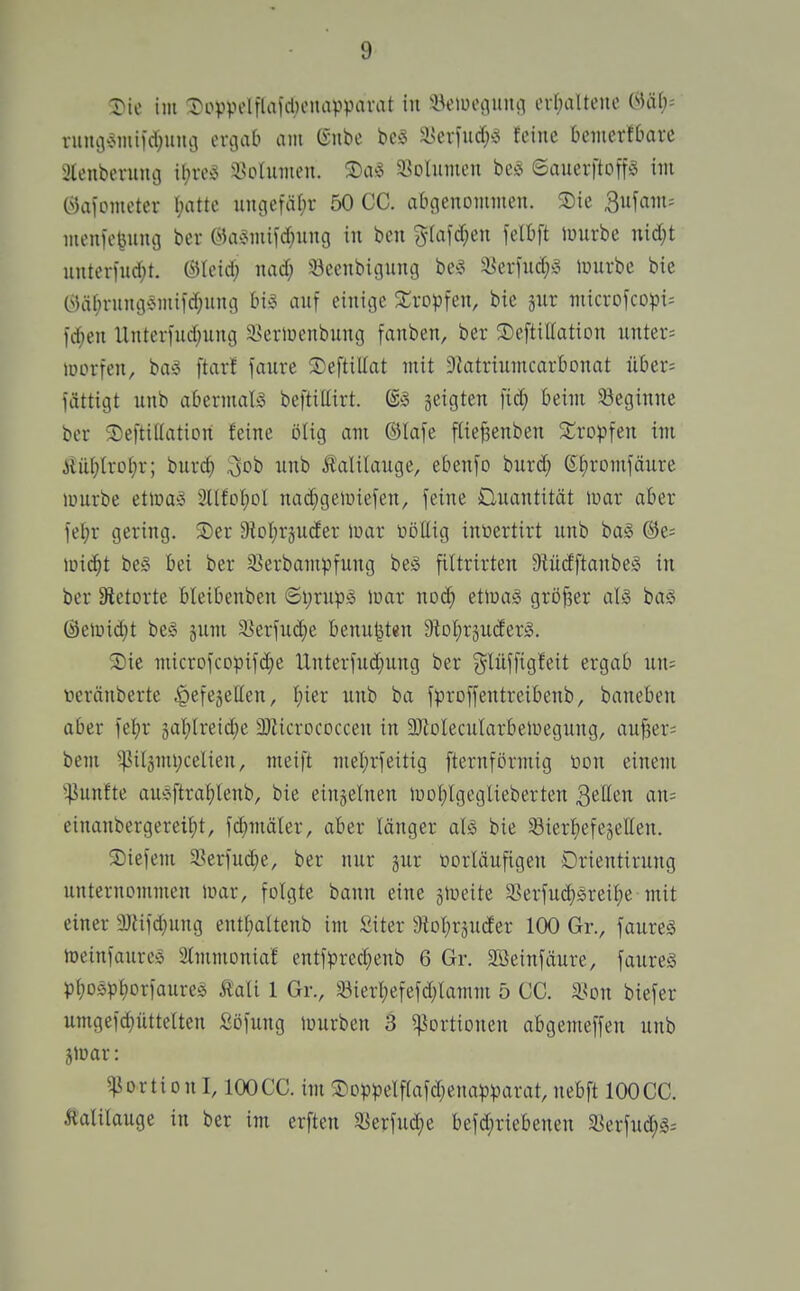 !3)ie im :i)ovpolflaid)onavparat in iHnuoaiiiui orf;alteue LUiy- vum3'5miid;uni3 eniab am ISnbe a>ciiud^s feine bemerfbavc 3tenbermu3 il;n\^ i^olumeu. S)a5 Söolumeu beiS ©auevftoffg im «aiometei- hatte un(iefä(;r 50 CG. aligenommen. Sie 3ufam; meiife^uiuj ber Öa-Jinifd^ung in ben ji-(afd;en felbft lunrbe nid)t unternid;t. ©leid; nad; iöeenbigung be^^ 5^erfuc^^ tuurbe bie C^)ät)ningÄmild;ung bi^ anf einige 2:ropfen, bie jur microfcD^)i= fd)en llntertud;ung 33eriüenbung fanben, ber Seftiüation nnter= morfen, ba;? ftarf faure 3)eftiUat mit Slatriumcarfionat über= iättigt unb abermaB beftiUirt. ©^3 geigten fid} Beim ^Beginne ber 2)efti((ation feine ijlig am ®Iafe ftte{3enben 2;rDpfen im iiü(;Irot;r; burc^ ^ob nnb Kalilauge, ebenfo bnrd; CSf)rDmfäure lüurbe ettuaso Sllfol^ol nad^geiuiefen, feine Üuantität war aber fel;r gering. S)er 9ioI;r5uder luar üöUig inoertirt unb baS @e= md)t be§ bei ber 23erbampfung bes filtrirten Dtüdftanbeio in ber ätetorte bleibenben ©i;rup§ l»ar noc^ etioag gröfser aU baS Öeiüid)t be§ jum S^erfud^e benu^ten 9iDl;räU(ferg. SDie microfcDpifd;e Unteriud;ung ber {jlüffigfeit ergab un= feränbertc ^efegellen, bier unb ba jproffentreibenb, baneben aber fe^r gablreid)e a)Zicrococcen in äJiolecuIarbeiüegung, auf3ers bem ^i(3mi;celien, meift mel;rfeitig [ternförmig öon einem ^^unfte aufiftrabtenb, bie einzelnen luoblgeglieberten 3eIIen an= einanbergereibt, fc^mäler, aber länger aU bie SBierfiefegcHen. S)ie)em a?erfud)e, ber nur jur üorläufigen Drientirung unternommen mar, fotgte bann eine gtueite 33erfucb§rei^e mit einer ajfifd^ung entbaltenb im iiiter aiobrjucfer 100 Gr., faureä toeinfaurcö 3(mmoniaf entl>red;eub 6 Gr. 3Beinfäure, faureS Pbos^jborfaureö £aU 1 Gr., 33ierbefefd;lamm 5 CG. Süon biefer umgefcbüttelten Söfung mürben 3 Portionen abgemeffen unb jmar: Portion 1,100 CG. im ®Dppelf(afd;ena))^)arat, nebft 100 GG. Äalilauge in ber im erften 5öerfud)e befd)riebenen $yerfud;g=