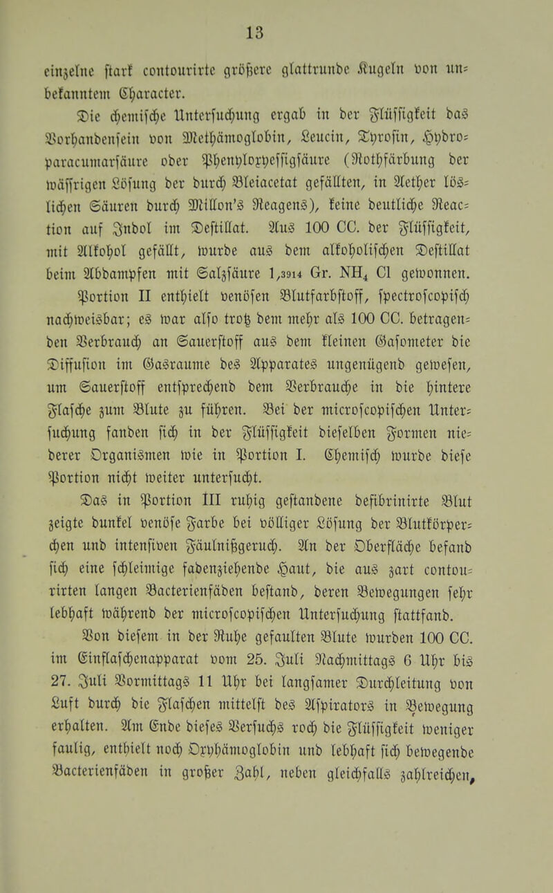 cinjeinc ftarf contourirtc gröfjerc fltattrunbc ftugctu neu iin= befanntem (St^aractev. 3)ie d)eiiiilc^c Unterfucf;uiig ergab in bcr j^Iüffigfeit bag SBor^anbcni'ein \>on 9)lctI;ämogtDbin, fieucin, 2;t;rofin, ^\)hto: paracuiiiaiiäure ober ^t;cni;lDyt;ef)igfäure (9lotI;färbung ber juäijrigcn Söfung ber burd; ^Bleiacctat gefällten, in 2tetl;er löä- liefen ©äuren burd; ^Dtitton'^ 9leagen§), feine beutlic^e 9^eac: tion auf ^nbol im ©eftißat. 3ln^ 100 CC. ber g-Iüffigfeit, mit 2llfof)Dl gefäüt, lüurbe au§ bem alfD]^Dlifd;en ©eftittat beim 2lbbam^)fen mit ©algfäure l,39i4 Gr. NH4 Gl geluonnen. ^Portion II entl;ielt toenöfen 93Iutfarbftoff, fpectrofcopifd; nachweisbar; e§ inar alfo tro§ bem mel;r als 100 CG. betragen^ ben 5ßerbraud; an ©auerftoff aug bem fleinen ©afometer bie 5)iffufion im ©a§raume beg 2l)3parate§ ungenügenb gelüefen, um ©auerftoff entfprec^enb bem S5erbrau(^e in bie t;intere j^Iaf(^e jnm SSlute ju fül^ren. Sei ber microfcopif(^en Unter; fuc^ung fanben ^iä) in ber g-lüffigfcit biefelben j^ormen nie; berer Organismen lüie in Portion I. (St;emif(^ iunrbe biefe Portion nid^t toeiter unterfnd^t. 5)a§ in Portion III rutjig geftanbene befibrinirte Slut geigte bunfel üenöfe ^yarbe bei ööttiger Söfung ber ^ölutförper; d)en unb intenfiüen ^^äulni^gerud;. 2ln ber Dberflädie befanb eine fc^Ieimige fabensiel;enbe §aut, bie aus gart contou= rirten langen 33acterienfäben beftanb, beren 33elr»egungen fe^ir tebl^aft tüä|)renb ber microfcopifd;en tlnterfud;ung ftattfanb. SSon biefem in ber 9lul;e gefaulten Slute limrben 100 CG. im einf(afd;cnapparat toom 25. ^nU DJac^mittagS 6 UI;r bis 27. 3uli SßormittagS 11 U^x bei langfamer 3)urd)leitung Don Suft burc^ bie glafc^en mittelft bes StfpiratorS in 93eJüegung ert)a(ten. 2(m gnbe biefes Söerfud^s rod; bie glüffigfeit loeniger faulig, entbielt noc^ Dyppmoglobin unb lebr;aft fid; beloegenbe 33acterienfäben in großer Ba^l, neben gIeid;faUS äahlreid;cn.