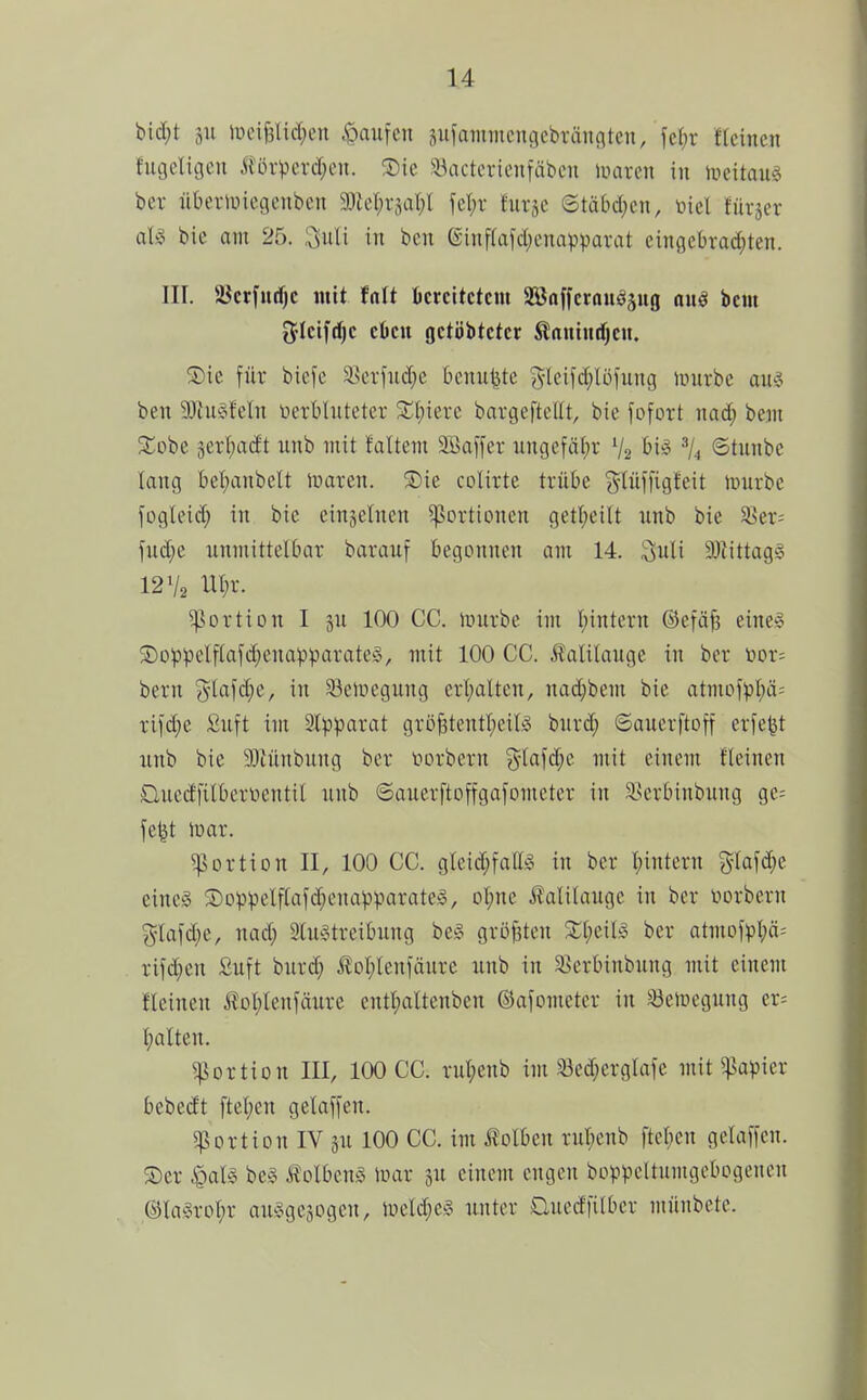 ))iä)t äu lücif3lid;eu .Raufen siifammeugcbrängtcn, fef)r ftcincn fiigeligcu Äörperd;cn. ®ie !!l^actcricnfäbcn inaren in iveitaug bei- überiüicgcnbcn 9J{cl)rjal;l fel;r fuqc ©täbd;cn, toiel furjer al§ bie am 25. 3uli in ben einffafd^onapparat cinöebra(^ten. III. ajcrfudjc mit Mt ficrcitctcm 2ön[fcrauöäug an§ beut 5Ictfd)c eben rjctöbtctcr ^aututfjcn. 5Dic für biefe ä^erfiidjc bcuu^tc ^lcifd;lüi'ung iDurbc aug ben SiJiugfeln toerblnteter Xl)kxc bargeftcUt, bie fofort nad; bein SCobe jerl^adt unb mit faltem Söaffer nngefäf)r V2 biö ©tunbe lang bei)anbeU ivaren. ®ie colirte trübe ^lüffigleit iinirbc jogleid; in bie einjelnen Portionen getl;cilt unb bie ^er-- fud)e unmittelbar barauf begonnen am 14. 3uli 93tittag§ 12 V2 Ut)r. Portion I äu 100 CC. nnirbe im l)intern ©efäfe eincg Goppelftafd;euapparate§, mit 100 CC. Äalilauge in ber i>or= bern i^lafdie, in S3eipcgung erhalten, nad;bem bie atmofpbä= rild;e Suft im älpparat gröBtcnttjcilS huxä) ©auerftoff erfe^t nnb bie SOfünbung ber iiorbern %la\ä)t mit einem fleinen üucdfilberüentil unb ©auerftoffgafometer in Sserbinbung ge= fe^t tüar. Portion II, 100 CC. gleid;fallg in ber I;intern gla[d;e eines Soppclfiafd^enapparateS, o^ne Äalitauge in ber öorbern 5'lafd;e, nad; 2tu§treibung be§ größten ber atmofpl;ä= ri)d;en £uft burd; toI;lenjänre unb in S^erbinbung mit einem fleinen toI;tenjäure entt;altenben ©afometer in ^eiuegung er; balten. Portion III, 100 CC. rut;cnb im ^ed;erglafe mit ^^apier bebedt ftebcn gelaffen. Portion IV ju 100 CC. im f olben rut;enb ftcben gelaufen. ®er ^als be§ tolbcnS inar 3U einem engen boppeltumgcbcgencu @la§rDi)r au^Sgejogcn, uield;cs unter aucdfilbcr münbete.