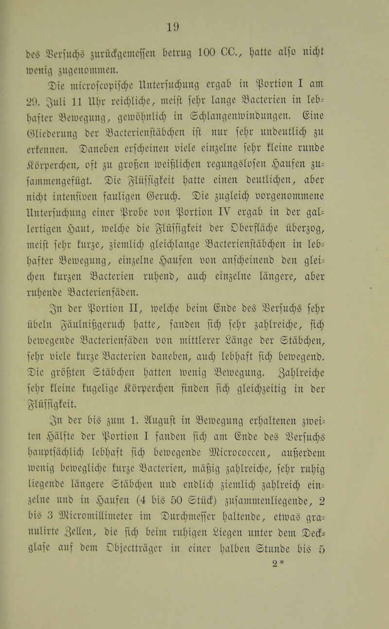 bo>5 i\^x]uä)$ äurücfgcinefieu betrug 100 CC, r;attc a\\o mä)t auMiig jugonommcii. Sie iuici-oicopiid)e Uitteriucf;iiug crcjafc in ^^ßortion I am 29. ,^uli 11 XU;v reic(;lic()e, meift fel^r Iaiu3e 33acterieu in Uh- bafter 'i.^eUiegung, tjeiiuHjulid) in ©d;Iangenluinbungen. ©ine (^Uieberung bcu 33actevienftä0d;en ift nur fel;r unbeutlicf; ju erfennen. ©ane&eu erfd;eiueu inete einjelue fel;r fleine ruube .\Un-perd;eu, oft gU grot3en liieif3lid)en regiingSlofen ^laufen gu; lanimengetügt. S)ie Jlüifigfeit I;atte einen beutlid;en, aber uid;t intenfiuen fauligen ©erud;. Sie jugleid; öorgenommene Untcrfud;ung einer ^robe toon ^^ortion IV ergab in ber gal= lertigcn §aut, iueld^e bie glüffigfeit ber Dberffäd^e überwog, meift fe[;r furje, ^iemlid; gleid;lange Sacterienftäbd;en in leb= f)after 33eaiegung, einzelne Raufen Don anfd;einenb ben glei= d;eu furjen 33acterien rul)enb, aud; einjelne längere, aber rut;enbe 93acterienfäben. ^n ber Portion II, iüeld;e beim ®nbe beg 3Serfuc^§ fel;r Übeln J-äulnifegerud; l;atte, fanben fid} fel;r äal;lreid;e, fid; bciucgenbc 33acterienfäben non mittlerer Sänge ber ©täbd;en, fel;r üicle lurje $8acterien baneben, auc^ lebl;aft fi(^ ben^egenb. Sic größten ©täbd;en (galten lüenig Sciuegung. ^al)lviid)t \d)v fleine fugelige J?örperd;en finben fid; gleid)3eitig in ber Jlüffigfeit. ^n ber big sum 1. 3luguft in 33eiüegung erijaltenen älneii ten ^ätftc ber ^^ortion I fanben fid; am ®nbe be§ S8erfu(^§ (;auv»tfäd}lid; tebl)aft fid; beloegenbe aWicrococcen, auf3erbem lücnig belücglidje furje ^acterien, mäfeig 3al)lreid;c, fet)r rul;ig licgenbe längere ©täbd)cn unb enblid; jiemlid; äal;lreid; ein= ,^c(ne unb in Raufen (4 big 50 ©tüd) äufammenliegenbe, 2 bi» 3 50licromiltimetcr im Surd;mcffer l)altenbe, etluaö gra= nulirtc ^cikn, bie fid; beim rul;igen Siegen unter bem Sed? gtafe auf bem Cbjectträger in einer (;alben ©tunbc big 5 2*