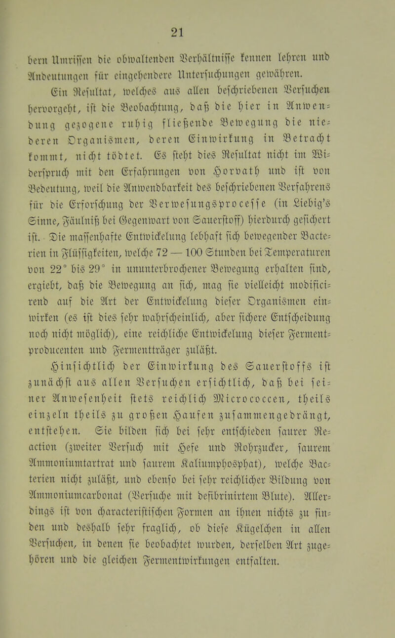 [un-u llmriiH'u bie obliuiltcnbcn 5>cr()ärtni[ic feimcn lefireu iinb iHnbcutuiuion für ciiujcricnbcrc llnterfucf^ituGcn flciinif^rcn. Gin 5){eiuUat, Uicld;e5 au'3 allen befd;riebencn S^erfud^en bervoriicbt, ift bie S8eobad;tnnii, bafe bic I;ier in 3Cniüen^ bnnci gcjoiienc rnl^ig füefecnbe ^eiiugung bie nie^ boren Organismen, bcren ©inmirfung in Setrat^it fomntt, nid;t tobtet. (S§ fter;t biel 5JtefiiItat nid}t im 9Bi= beriprnd; mit ben erfa(;rungen öon ^ortoatl; nnb ift toon iBebentung, ineit bie 3(niüenb5arfeit be§ befd^ricbenen 33crfat)renS für bie ©rforfd}ung ber 3sertnefungSiproceffe (in Siebig'S 6inne, j^äulnifs bei ©egeninart lioit ©auerftoff) t)ierbiird; gefid;ert ift. ®ie maffcnr)afte ßntiiiidehmg Iet)t;aft fid; beluegenber 33acte; rien in J-tüffigfeiten, lr>eld;e 72 —100 ©tunben bei^temperaturen Don 22° bis 29° in nnunterbroi^ener S3eir>egung ert)alten finb, ergiebt, bafe bie Selüegung an fid;, mag fie öietteid}t mobifici; renb auf bie SCrt ber ©ntiindehing biefer Organismen ein= unrfen (eS ift bieS fet)r inai;rfd}einlid;, aber fidlere @ntfd;eibung nod; nid;t möglid;), eine reid)Iid;e Gntiridelung biefer ^erment= probucenten unb ?^ermentträger äulä^t. |)infid;tlid; ber ©inlxnrfung bes ©auerftoffs ift äunäd^ft aus allen 35erfu(^.en erfid;tlid;, ba^ bei fei = ner Slninefenl;eit ftets reid^Iid; DJticrococcen, tl)eils einjeln t^ieils §u grofsen Raufen §ufammengebrängt, entfiel;en. ©ie bilben fi(^ bei fel^r entfd;ieben faurer 9fle= action (älneiter 33erfud; mit ^efe unb 9lDl)r3uder, faurem 9lmmoniumtartrat unb faurem i?aliximpl;oSpl)at), ireld^e 33ac= terien nid;t äuläf3t, unb ebenfo bei felir reic^lid;er 33ilbung non Immoniumcarbonat (S.^erfu(^e mit befibrinirtem 33lute). 2ltter= bingS ift toon d^aracteriftifd}en {formen an i^nen nid;ts gu fin^ ben unb besl;alb fe^r fraglid;, ob biefe tügeld;en in allen a.>erfud;en, in benen fie beobad;tet lourben, berfelben Slrt 5uge= l;ören unb bie gleid;en j^ermcntinirfungen entfalten.
