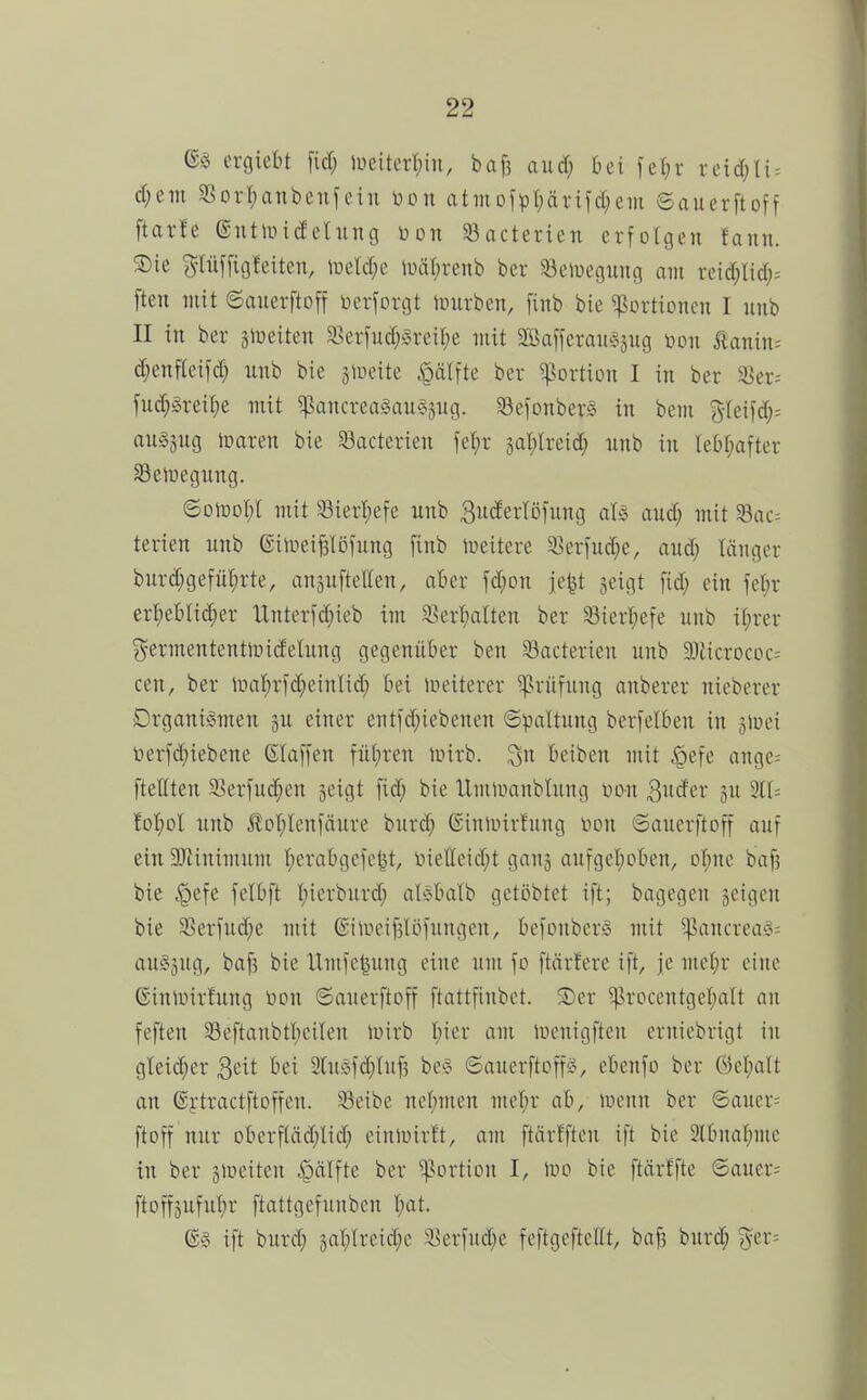 tXQkU U) lüeiterl;in, baf3 aud; bei fel;r re{d;li = d;em SSort^anbenfein üdu atiuDfpl;ärifd}em Sauerftoff ftar!e ®utiindelung ijon 58acterien erfolgen faini. 5Die pij[ig!eitcn, lDeId;e iiHi(;renb ber ^öeiueguiig am xdd)My- ften mit ©auerftoff bcrforgt iuuvben, finb bie Portionen I unb II in ber jiueiten 33erfud;§reil)e mit Söafferaiisäug boii ÄaTiin= d;enf(eifd; unb bie älueite ^älfte ber Portion I in ber 3Ser= fud})3reil;e mit 5pancrea§au§3ug. SefonberS in bem 3-teifd;= auöjug Jparen bie S3acterien fet)r 3al;Ireid) nnb in leOI^after SSeiuegnng. ©olüol;! mit 33ierl;efe unb guderlofung aU and) mit ^ac= terien unb ©iinei^Iöfung finb Weitere ^erfud^e, aud; länger burd;gefül)rte, anäufteUen, aber fd;on je^ jeigt [id; ein fel;r erl;et)lid;er Unterfd^ieb im 35erl;alten ber ^ierl;efe unb it;rer ^ermententmidetung gegenüber ben Sacterien unb Sliicrococ= cen, ber liia!)rfd;einlid} bei lueiterer Prüfung anberer nteberer DrganiiSmen ju einer entfd;tebcnen (Spaltung bcrfelben in siuei t>erld)iebene ßlaffen füi;ren ioirb. ^n beiben mit liefe ange= ftellten 9]erfud;en jeigt fid; bie Umlnanblung i^on ^uän ju 311= foI;oI unb ^o'f)lenfäure burd; (Siuunrtung 'von ©auerftoff auf ein SJiinimum I;erabgefc^t, lnelleid;t ganj aufgcI;oben, ol^ne baf? bie §efe felbft I;ierburd} aMuiIb gctöbtet ift; bagegen feigen bie 3Serfud;e mit ®inH'if5löfungcn, befonbcr^^ mit ^ancrea§= au§3ug, ba^ bie Umfe^ung eine um \o ftärfere ift, je met;r eine ©inunrfung bon ©auerftoff ftattfiubet. ®er ^rDcentger;aIt an fefteu 33eftanbtl;eiten ipirb I;ier am liH'uigften ernicbrigt in gleid;er 3eit bei 3tni§fd)tu^ be^o ©auerftoffg, ebenfo ber ©el;att an ©ytractftoffen. 33eibe nel)men met;r ab, menn ber ©auer= ftoff nur Dberftäd;Iid} einluirü, am ftärfften ift bie 2lbnal;me in ber slueiten ^älfk ber ^^ortion I, tuo bie ftärffte ©auer= ftoffäufut)r ftattgefunben t;at. ift burd; gat;lreid;e 3]erfud;e feftgefteüt, bafs burd; ^er=