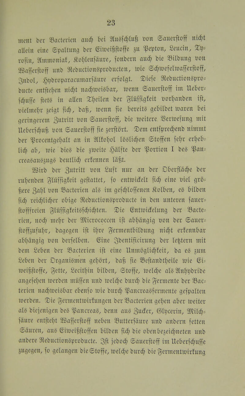 mont ^cl• ^43actoriou and) bei %m\d)Ui^ toon ©aucrftoff nidjt alloin eine epaltiimj ber eilueifeftoffe ju ^cptou, Scucin, XX)-- rofiii, xHinmouiaf, Äo[;Ieuläiire, fonbern and) bie Silbung t)on aöaiKvftoTf »nt» 9tebuction§pi-obucten, \üie ©d}lücfellüafierftoff, .^nbol, .§t)broparacumar1äiirc erfolgt. Siefe 9^ebuc^iDn§pro; bucte cntftcf;cn nid;t nacr;lüciä6ar, luenn ©auerftoff im Ueber^ id;iii)e ftetS in aüen %l)dhn ber glüffigfeit i3Drt;anben ift, iMctmeI;r seigt fid;, baf3, ineiin [ie bereits gebilbet toaren bei geringerem 3utritt non ©auerftoff, bie weitere SJertoefung mit lleberid;u^ tion ©auerftoff fie ^erftört. ®em entf)3red}enb nimmt ber ^^rocentgel^alt an in 3XlfoI;Dl löMid^en ©toffen fel;r ert)eb= tid; ab, luie bie^^ bie jiueite cQälfte ber Portion I be§ ^an= creaeanSjug^^ beutlid} er!ennen lä^t. 2öirb ber ßutritt tion Suft nur an ber Dberftäd^e ber ru(;enben ^lüffigfeit geftattet, fo entmidelt [ic^ eine inel grö= fjere 3at;l non ^acterien aU im gefd;lD[fenen Kolben, e§ büben fid) reid;lid;er obige 9tebuction§probucte in ben unteren fauer= ftofffreien glüfngfeit?fd;id)ten. S)ie ©ntiüidelung ber Sacte= rien, nod; me^r ber 3)Zicrococcen i[t abt)ängig öon ber ©auer= ftotf3ufu(;r, bagegen ift it)re ^ermentbilbung nid;t erfennbar abf)ängig Don berfelben. ©ine ^^entificirung ber Ie|tern mit bem £eben ber ^acterien ift eine Unmijglid^feit, ba eS jum :^eben ber Organismen gel;ört, baf3 fie 35eftanbtl;eile luie ®i= loei^ftoffe, ^^ette, Secitt;in bilben, ©toffe, Jr»eld;e als 21[nf)l;bribe angefeben lüerben muffen unb lueldje burd; bie Fermente ber Sac= terien nad^tueisbar ebenfo luie burd; ^ancreaSfermente gef:palten loerben. S)ie g-ermentiuirfuugen ber Sacterien ge^en aber ineiter als bicjenigen be§ ^ancreag, benn aus ^ndtv, ®It)cerin, WIM)- fäure entftel;t Söafferftoff neben Söutterfäure unb anbern fetten ©äuren, aus eiU)eif3ftoffen bilben fid; bie obenbejeid^neten unb anbere 9lebuction§probucte. ^ft jeboc^ ©auerftoff im Ueberfd;u.ffe §ugegen, fo gelangen bie©toffe, iüeld;e burd; bie ^^ermentluirfung