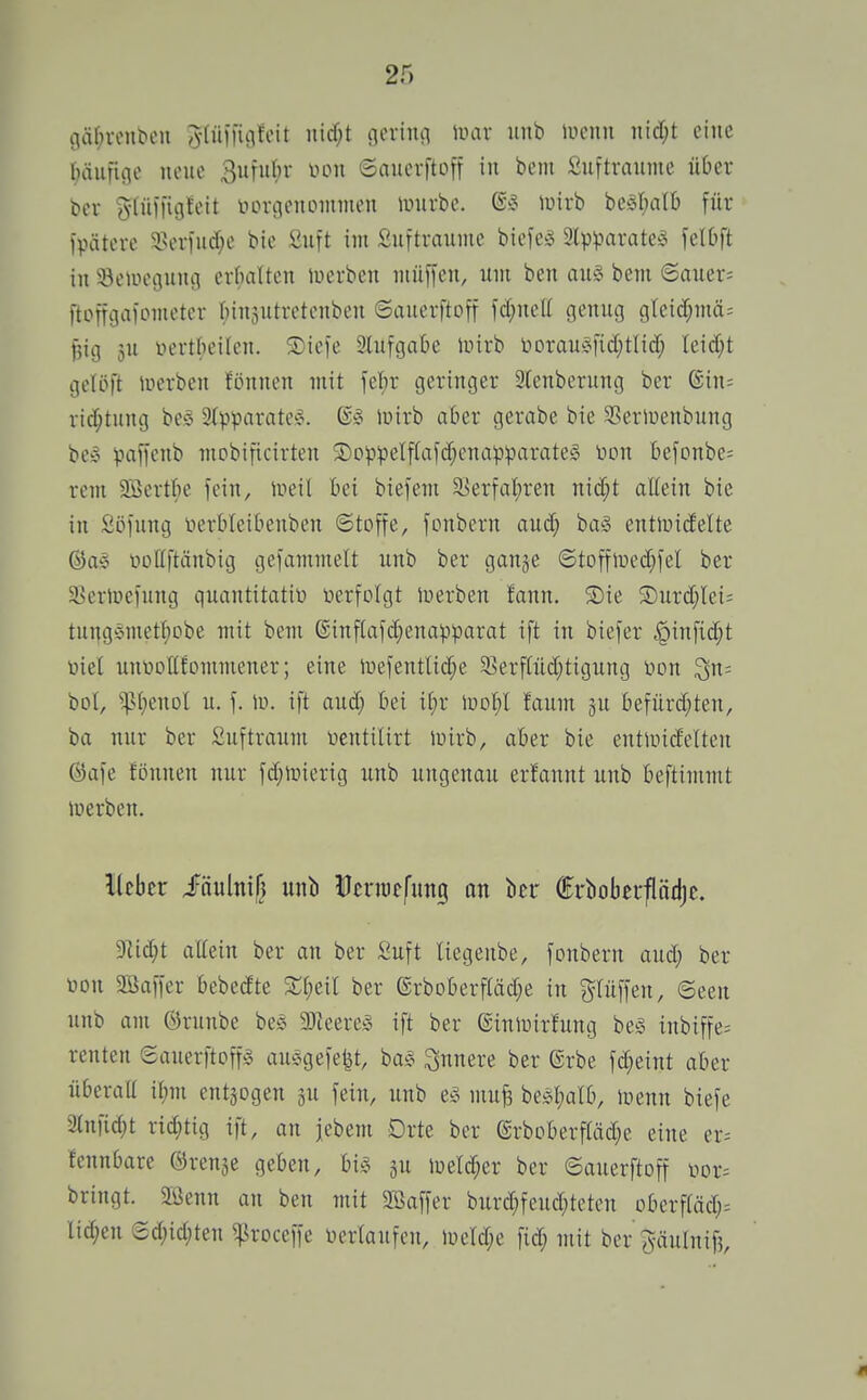 iläf;renbcn ^(üiiigfeit nicf;t gcviiui luar iinb uicnii nid;t eine bäiifiiie neue 3ufiit)i' ^-hmi ©aucrftoff in beni Suftvaiune über t>cr g-fülfitjteit iHH-genommen imirbc. luirb bcät;a(b für ipätere $!er)iic[;c bte Suft im Suftraume biefcsS Ipparate^^ felOft in Seiucgung crftaltcn luerben mn\\en, um ben au§ bem 6auer= ftotraaiomcter r;in3Utretenben ©aiierftoff fd;neU genug gleitf;mä= |3ig 3U iiertk'ilen. ®iefe Slufgabc luirb l'>Drau^M*id;tlidf; Ieid;t gelöft iferben fönnen mit \^i)X geringer 3lenberung ber (Sin= ric[;tung be§ aipparatc?. lüirb aber gerabe bie SSeriuenbung be§ paffenb mobificirten ®oppeIfCafcf;enapparatel toon befonbe; rem 2Bertf;e fein, liieil bei biefem S>erfal)ren nic[;t aUein bie in £öfung nerbleibenben ©toffe, fonbern aud; ba§ entluidelte @a» üoKftänbig gefammelt unb ber ganje ©tofflped^fel ber ^BertDefung qnantitatir» üerfolgt iuerben !ann. ®ie S)urd;Iei; tu^g§mett)obe mit bem (Sinf(afd;enapparat ift in biefer ^infid;t öiel unnoflfommener; eine lDefenttid;e 5ßerffüd}tigung non 3n= bot, ^st;enol u. f. \v. ift aud; bei if;r Idd^I faum §u befürd;ten, ba nur ber Sufträum ücntilirt luirb, aber bie entluidelteu ©dfe fönnen nur fd;nnerig unb ungenau ernannt unb beftimmt luerben. lieber iäultiif} unb Uermefung an ber frbobei'flädje. 9^id;t attein ber an ber Suft liegenbe, fonbern aud; ber üon SSaffer bebedte ber ©rboberftäd;e in ^^tüffen, ©een unb am örunbe beS 3)leere^. ift ber einiuirfung be§ inbiffe- renten Sauerftoffs auögefefet, ba§ innere ber @rbe fd;eint aber überall il;m entzogen fein, unb e^. mufe bestjatb, luenn biefe %n\id)t rid;tig ift, an jebem Drte ber @rbDberftäd;e eine er= fennbare ©renje geben, bi§ gu iüeld;er ber ©auerftoff iior= bringt. Sßenn an ben mit Söaffer burd;fend;teten Dberftäd;= Iid;en (2d;id;ten ^roceffe üertaufen, iüeld;e fid; mit ber ^^äulnif?,