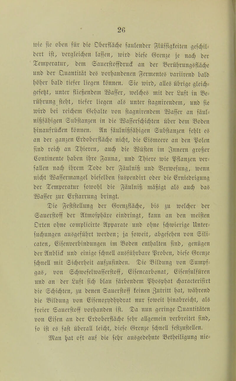 \vk [io otuMi für bie Okvffäcf;e fautenbcr ^(üiTififeiteu (\tid)\U bert ift, ocroteid^en \a\)cn, inirb biefe ©reiije je md) ber 3:eiuperatur, bem ©anerftoffbrucf an ber §Beruf)ruiig§f(äd;e nnb ber Üuantität beö luu-I;anbcnen ^^ermente?^ üariirenb Oatb l;ö(;er balb tiefer liegen fönnen. Sie luirb, alles n6rige glei^^; gefegt, unter f(ief3enbem Siiaffer, lüeW;eS mit ber Suft in §8e= rü!)rung fte^)t, tiefer liegen aU unter ftagnirenbent, unb fie lüirb tei reid}eni @el)altc non ftagnirenbeni SiJaffer an fäul= nif5fäl)igen ©utiftansen in bie 2Bafferfcl;icl;ten ükr bem 58oben t)inaufrü(Jen fönnen. In fäulnif5fäl;igen ©uliftansen fel)lt e§ an ber ganzen ©rbDl)erf(äcl;e nicfit, bie ©iSmeere au ben ^olen finb reid; an Sl;ieren, aud; bie Söüften im Tunern grof3er (Sontineute l;aben il)re gauua, unb Inie ^flanjen toer; faEen nad; itirem 5Cobe ber {5iw^iiif3 unb S^eriuefung, iuenn uid;t Söaffermangel biefelben fuöpenbirt ober bie ©ruie-briguug ber SCemperatur foauil;l bie ^^äulniji mäf3igt als aud; baS SBaffer jur ©rftarrung bringt. ®ie ^^eftfteflung ber ®re.U3f(äd;e, bis 5U meld^er ber ©auerftoff ber 3ltmDfpl)äre einbringt, faun au ben meiften Orten ol^ne complicirte 2fpparate unb Dl;ue fd;iüierige Unter= fud;ungeu auSgefül;rt luerben; ja folueit, abgefel;en t>on ©ili= cateu, ®ifenüerbiubuugcu im 58oben entl;alteu finb, genügen ber3lnblid unb einige fd;nell ausfüt)rbare groben, biefe ©renje fd;nell mit ©id;erl;eit auföufiubeu. ®ie 33ilbung toon ©umpf= gas, you ©d;liiefelUiafferftoff, (Sifencarbouat, eifenfulfüreu unb an ber £uft fid; blau färbenbem ^(;oSpl)at d;aracterifirt bie ©d;id;teu, 3U benen ©auerftoff feineu 3»tiitt liiäl;renb bie $8ilbuug non (£ifeuüri;bl;i;brat nur folueit l;inabreid;t, als freier ©auerftoff üorl^aubeu ift. ®a nun geringe Üuantitäten üon ©ifen au ber @rboberfläd;e feljr allgemein verbreitet finb, fo ift es, faft überatt leid;t, biefe ©renje fd;uell feftsuftellen. 3Jian l;at oft auf bie febr auSgebel;ute a3etl;eiligung nic=
