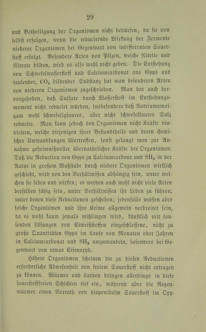 uub i8ot()eilu]iiiu3 bor Crtiaiii'JiHi'H t'cbürfeu, ba \k w\i iolbft erfolgen, uhmui bic rebucireiibe äiUrtinuj ber demente nieborcv Drcianic-iiien bei Öcgcmuart inbincrcntnii 6aiier= [toft crtülijt. iBoioiibeve Slrtcii üou ^^^iiläcn, tüeld;c ^Jiitritc uiib 9Jitvatc bilbcn, luirb a\\ü m\)\ mä)t geben. SDie 6-ntfte()uiui von ec{;UH>felioaiierftoff ^1^) (i'alciuincarboiiat au!3 ©vp;.^ uiib fauleiiber, CO.^ bilbenber ©ubftanä I;at man befonbcrcn Slrten iHMi nicberen DrGani»men sncjeid^riebcn. Wian \)at aud; (;er^ iHn-ijel;oben, bafi Snltate burd; 2Öaffevfton im Gntftel;ung§= nioment nid;t rebncirt nnirbcn, in^befonberc bajs ^Jtatrinmanial= gam ld;iuefelig1'aure^3, aber nid;t fdjinefellaure^ ©alj rebncive. 9}ian fann jebod; ben Drganisimen nid;t i^räfte üin= bicircn, nield;e biejenigcn i(;rer ^eftanbtl;eile nnb beren (^enü= fd;er Uniiuanblnngen übertreficn, fonft gelangt man äur 2tn= nähme gei)cimnii3VioUcr nbernatürlid;er Jlväfte ber Drganiiomen. 2)a| bic atebuction von jn ßalcinmcarbont nnb SH.^ in ber 9Jatnr in grofsem 9Jta|3|'tabe burd; niebere Organismen tnirtlid; geid;icl;t, iinrb toon ben ä>erl;ältnifien abl;ängig fein, unter Uiel= (^en fie leben nnb inirfen; luerben and; \vol)l n\ä)t Diele 2lrten berfelben fäi;ig fein, unter 5>erl;ältnif)cn il;r Seben p fül;rcn, unter benen biefe ätebuctionen gefd;el;en; jebenfalLi muffen aber fDld;e Drganigmen unb it)re J^eime atigemein tierbreitet fein, ba e^ mot;l faum jemals mif3Üngen luirb, tünftlid; mit fau= lenben Söfungen üon ©iiueiPoffen eingefd;loffenc, niä)t lU- grofee üuantitäten (^t;pS im Saufe non ^Jtonaten ober ^itji^eix in Calciumcarbonat unb SH^ umäuluaubeln, befonberS bei ®e= genlüart üon etluaS @ifenDyt;b. §ö()ere Organismen fd)einen bie ju biefen 9iebuctiünen crforberlid)e 2Cbtuefenl;eit non freiem gauerftoff nid;t ertragen ju fönnen. äßürmer unb Sarüen bringen allcrbingS in biefc fauerftofffreien ®d;id;ten tief ein, iinil^renb aber bie ^)iegen= mürmcr einen ^i>ürratl; von bii^ponibelm Sauerftoff im