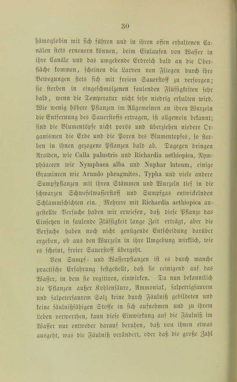 I;äiiiogIobiu mit fid; fü(;i-on unb in i()ren offen erl^altencn ßa^ nälen ftet§ ernenern fünnen, beim Ginlanfen üon SBaffcr in il;re Kanäle unb ba^j unigetienbe (Srbreid; balb an bie Obcx- fläc^e Jonimen, fd;einen bie £art>en üon ^-liegen burd; it;re ^eluegnngen ftetS fid; mit freiem ©auerftoff gu ücrforgen; fie fterbon in eingefd^moläenen fanlenben g-lüffigfciten fei;r balb, tuenn bie JCemperatur nid}t fet)i- niebrig crt;alten inirb. 2Bie iüenig iföljm ^ftanjen im SlUgemeinen an if)ren ä^urjeln bie Entfernung bes ©auerftoffä ertragen, ift aitgemein bclannt; finb bie S3Iiimentüpfe nid;t poxM unb übersiel^en niebere Dr= gani§nxen bie Erbe unb bie ^orcn bcio 931umentDpfe:c, fo fter= ben in ii;nen gezogene '':].Nf(<JDen balb ab. dagegen bringen Slroiben, tine Calla palustris unb Ricliardia aetliiopica, 9Zi;m= pl)äaceen luie Nympliaea alba unb Nupliar luteum, einige ©ramineen luie Aruudo phragmites, Typha unb Diele anbere ©umpfpflauäen mit il;ren ©täunncn unb SBurjeln tief in bie fd^luarjen ©d^Uicfellnafferftoff unb ©umpfga» enttridelnben ©d;lammfd;id;ten ein.. 9}tel;rere mit Ricliardia aetliiopica an= gefteHte ^lserfud}e Ijabcn mir erluiefen, baf3 biefe ^sflange ba^o ©infe^en in faulenbe (ylüffigfeit lange Qdt erträgt, aber bie Serfud;e l)aben nod; nid;t genügenbc entfd;eibung barüber ergeben, ob auö ben 2Bur5eln in it;re Umgebung nnrflid;, loic eg fd;eint, freier ©auerftoff übcrgel)t. a>on ©umpf= unb ^Kaffcrpflanjen ift e^^ burd; mand;e practifd;e ©rfal;rung feftgcftellt, baf3 fie reinigcnb auf ba^5 aöaffcr, in bem fie üegitiren, eiuunrfen. Sa nun befanntlid; bie ^vftanjeu auf3cr Kol;lenfäure, Slmmoniaf, falpetrigfaurem unb falpeterfaurcm Sal3 feine burd; Säulnif3 gebilbeten unb feine fäulnif3fäl;igen Stoffe in fid) aufnef)men unb ju il;rem Seben neriuertl^cu, fanu biefe (Sinmirfung auf bie 5«I»if3 'i 3Baffer nur cntmeber barauf beruf;en, baf3 von ibnen etma:?^ au^5gef)t, \ih>S> bie gäulnifs vcränbert, ober baf? bie grofie 3al;l