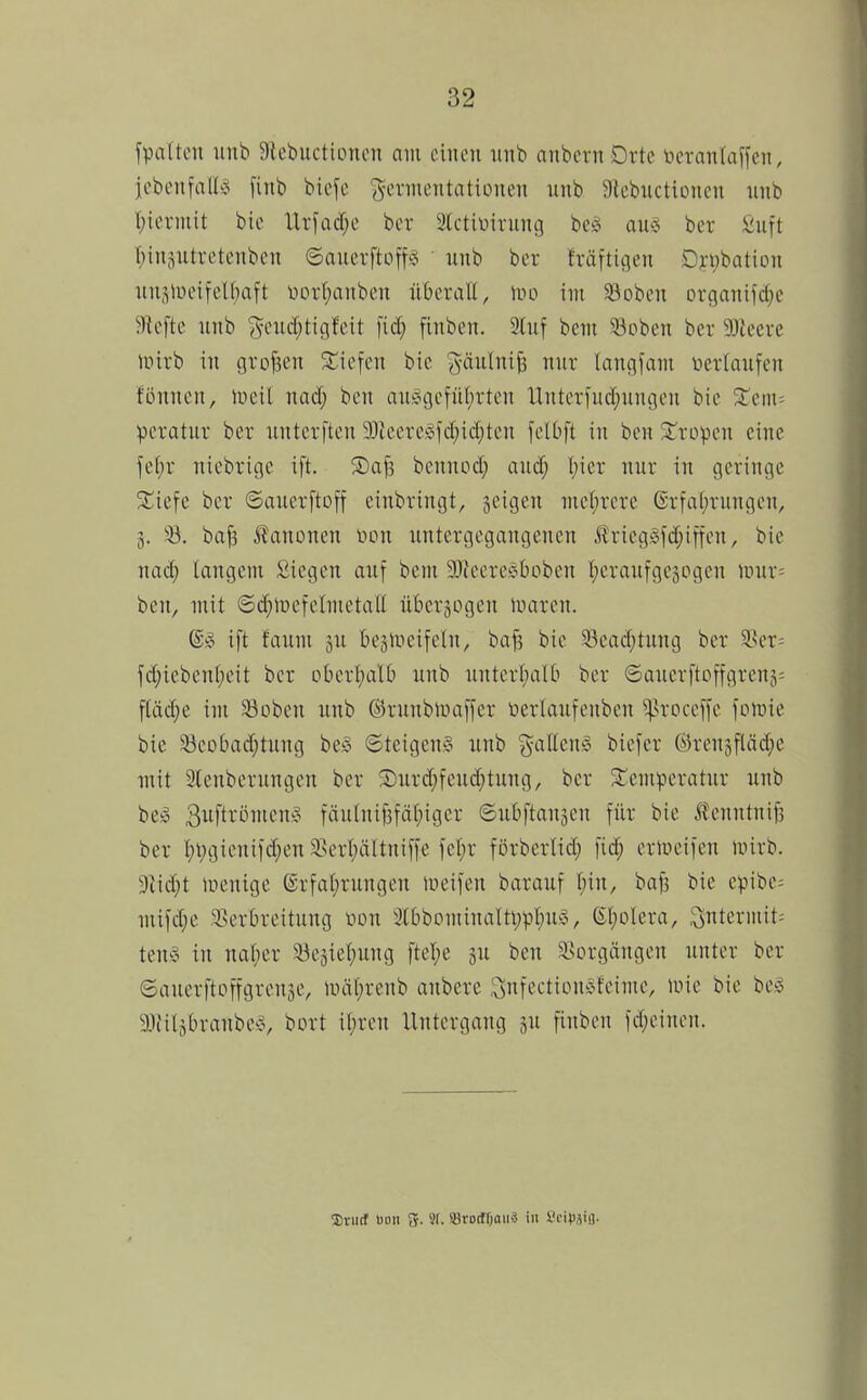 fpatten iinb Slebuctioncn am einen nnb anbern Drte neranlaffen, jobcnfnll!? finb biefc ^^crinentationen nnb atcbuctiDnen nnb l;iernut bic Urfadjc bor Stcttinrnnci bciS aus; bcr ^uft I)in3ntretenbcn 6auerftoff§ ■ nnb ber träftiflen Dj.-i)batiün nnsliH'ifelfjaft nor(;anben nberall, Wo im äiobcn orflani)d}e 5Rcfte nnb (^cnc[;tigfeit fid; finben. 2(nf bem 33oben bcr 3Jtecvc mirb in großen ^Siefen bic göiilni^ nnr langfam verlaufen fönncn, lucil nad; bcn an!ogcfn(;rten Untcrfud^nngen bie 2^em= peratnr ber nntcrften 90ieere§fd}id;tcn felbft in bcn ^Tropen eine fef)r nicbrigc ift. Safs bcnnod; and; l;icr nur in geringe %u\i bcr ©ancrftoff einbringt, geigen mcl;rcrc ßrfal;rungcn, 3. 53. ba^ iJanonen von nntergegangenen Äricgjofd^iffcn, bie naä) langem Siegen auf bcni 3)?eerec^boben l^cranfgcjogcn niur= bcn, mit ©d^lüefelmetall übersogen Umren. ift faum jn bcälveifeln, bafs bie 33ead;tung ber 9?cr= fd;ieben(;cit bcr obcrI;aUi nnb nntcrl;alb bcr ©auerftoffgrenj= fUid;e im 33oben nnb ©runblüaffer üerlanfenbcn ^^roceffe foföie bie Scobad;tnng bcö ©teigenS unb g-aEeuiS biefer ©rcngfläd^c mit 3lenbernngen bcr ®nrd;fcud;tung, ber /Temperatur nnb be^ 3ft^öi»cn^3 fän(nif3fä(;iger ©ubftansen für bie Jfenntnif] ber I;Vgicnifd}enä^erl;ältniffe fet;r förberlid; fid; crlucifen mirb. 3IicI)t lücnige (Srfal;rungen »ueifcn barauf t;in, baf3 bie cpibe= mifdje Sserbreitung von 3lt>bontinalti;pt)n)§, (E(;olcra, ^ntcrniit^ tenö in na(;cr 33eäiel;ung ftcl;e jn bcn 3>orgängen unter ber ©auerftoffgrenje, luät)renb anberc Snfcction^Vfcime, mie bie bei 3Jiiljbranbev, bort it;rcn Untergang jn fiubcu fd;eiucn. 5)rii(f »011 Sf- ©rodnjaifä in SnHhV