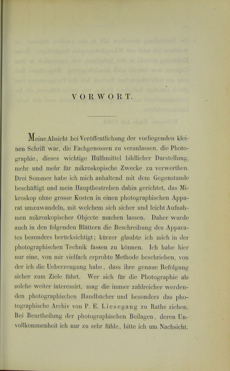 VORWORT. Meine Absicht bei Verönenth'chung der vorliegenden klei- nen Schrift war, die Fachgenossen zu veranlassen, die Photo- graphie, dieses wichtige Hülfsmittel bildlicher Darstellung, mehr und mehr ftir mikroskopische Zwecke zu verwerthen. Drei Sommer habe ich mich anhaltend mit dem Gegenstande beschäftigt und mein Hauptbestreben dahin gerichtet, das Mi- kroskop ohne grosse Kosten in einen photographischen Appa- rat umzuwandeln, mit welchem sich sicher und leicht Aufnah- men mikroskopischer Objecto machen lassen. Daher wurde auch in den folgenden Blättern die Beschreibung des Appara- tes besonders berücksichtigt; kürzer glaubte ich mich in der photographischen Technik fassen zu können. Ich habe hier nur eine, von mir vielfach erprobte Methode beschrieben, von der ich die Ueberzeugung habe, dass ihre genaue Befolgung sicher zum Ziele führt. Wer sich für die Photographie als solche weiter interessirt, mag die immer zahlreicher werden- den photographischen Handbücher und besonders das pho- lographische Archiv von P. E. Liesegang zu Rathe ziehen. Bei Beurtheilung der [)hotugraphischen Beilagen, deren Un- vollkommenhcit ich nur zu sehr ftihle, bitte ich um Nachsicht.