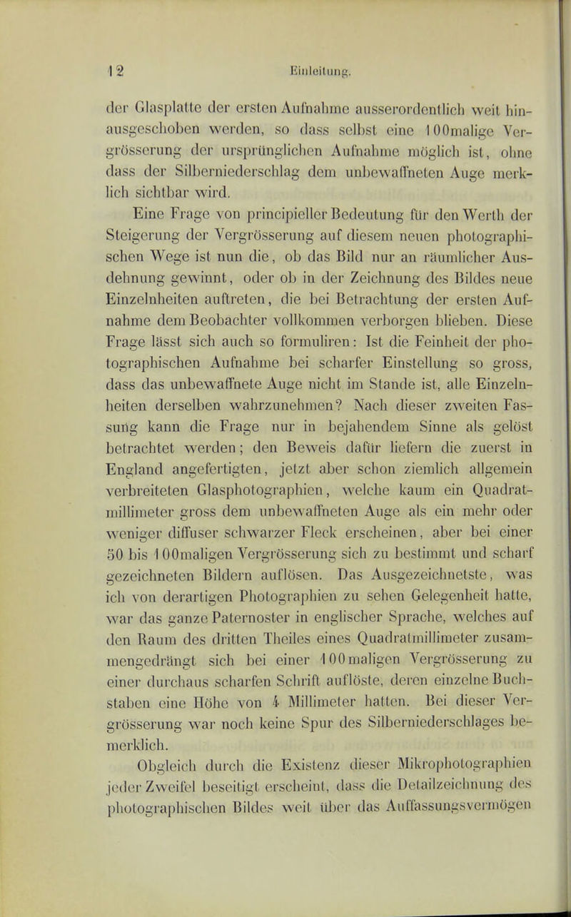 der Glasplatte der ersten Aufnahme ausserordentlich weil hin- ausgeschoben werden, so dass selbst eine lOOnialige Ver- grüsscrung der ursprünglichen Aufnahme möglich ist, oiine dass der Silberniederschlag dem unbewaffneten Auge merk- lich sichtbar wird. Eine Frage von principiellcr Bedeutung für den Werth der Steigerung der Vergrösserung auf diesem neuen photographi- schen Wege ist nun die, ob das Bild nur an raumlicher Aus- dehnung gewinnt, oder ob in der Zeichnung des Bildes neue Einzelnheiten auftreten, die bei Betrachtung der ersten Auf- nahme dem Beobachter vollkommen verborgen blieben. Diese Frage lässt sich auch so formuliren: Ist die Feinheit der pho- tographischen Aufnahme bei scharfer Einstellung so gross, dass das unbewaffnete Auge nicht im Stande ist, alle Einzeln- heiten derselben wahrzunehmen? Nach dieser zweiten Fas- sung kann die Frage nur in bejahendem Sinne als gelöst betrachtet werden; den Beweis dafür liefern die zuerst in England angefertigten, jetzt aber schon ziemlich allgemein verbreiteten Glaspiiotographicn, welche kaum ein Quadrat- millimeter gross dem unbewaffneten Auge als ein mehr oder weniger diffuser schwarzer Fleck erscheinen, aber bei einer 50 bis 10Omaligen Vergrösserung sich zu bestimmt und scharf gezeichneten Bildern auflösen. Das Ausgezeichnetste, was ich von derartigen Photographien zu sehen Gelegenheit hatte, war das ganze Paternoster in englischer Spraclie, welches auf den Raum des dritten Theiles eines Quadralmiliimeter zusam- mengedrängt sich bei einer 100maligen Vergrösserung zu einer durchaus scharfen Schrift auflöste, deren einzelne Buch- staben eine Höhe von 4 Millimeter hatten. Bei dieser Ver- grösserung war noch keine Spur des Silberniederschlages be- merklich. Obgleich durch die Existenz dieser Mikrophotographien jeder Zweifel beseitigt erscheint, dass die Detailzeichnung des photographischen Bildes weit iiljer das Auffassungsvermögen