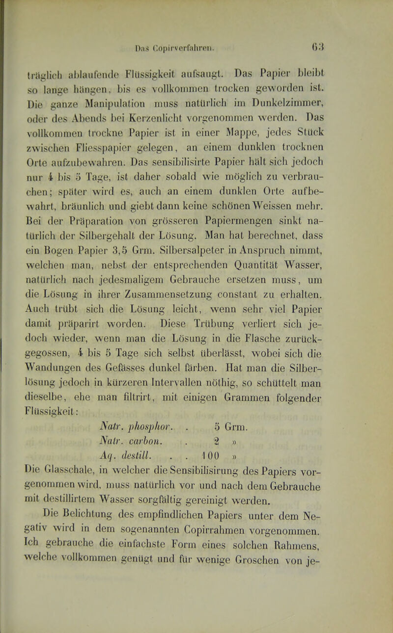 IrJi-licli al)laiiren(lc Flüssigkeit auCsaiigl. Das Papier bleüjt so lange liiiiigen. bis es voUkoinnien trocken geworden ist. Die ganze Manipulation niuss natürlich im Dunkelzimmer, oder des Abends bei Kerzenlicht vorgenommen werden. Das vollkommen trockne Papier ist in einer Mappe, jedes Stück zwisciien Fliesspapier gelegen, an einem dunklen trocknen Orte aulzubevvahren. Das sensibilisirte Papier halt sich jedoch nur 4 bis 5 Tage, ist daher sobald wie möglich zu verbrau- chen; spüter wird es, auch an einem dunklen Orte aufbe- wahrt, bräunlich und giebt dann keine schönen Weissen mehr. Bei der Prnparation von grösseren Papiermengen sinkt na- türlich der Silbergehalt der Lösung. Man hat berechnet, dass ein Bogen Papier 3,5 Grm. Silbersalpeter in Anspruch nimmt, welchen man, nebst der entsprechenden Quantität Wasser, natürlich nach jedesmaligem Gebrauche ersetzen muss, um die Lösung in ihrer Zusammensetzung constant zu erhalten. Auch trübt sich die Lösung leicht, wenn sehr viel Papier damit präparirt worden. Diese Trübung verliert sich je- doch wieder, wenn man die Lösung in die Flasche zurück- gegossen, 4 bis 5 Tage sich selbst überlässt, wobei sich die Wandungen des Gefösses dunkel förben. Hat man die Silber- lösung jedoch in kürzeren Intervallen nöthig, so schüttelt man dieselbe, ehe man filtrirt, mit einigen Grammen folgender Flüssigkeit: Natr. phosphor. . 5 Grm. Natr. carbon. . 2 » Aq. destill. . . 100 » Die Glasschale, in welcher die Sensibihsirung des Papiers vor- genommen wird, muss natürlich vor und nach dem Gebrauche mit destillirtem Wasser sorgfältig gereinigt werden. Die Belichtung des empfindlichen Papiers unter dem Ne- gativ wird in dem sogenannten Copirrahmen vorgenommen. Ich gebrauche die einfachste Form eines solchen Rahmens, welche vollkommen genügt und für wenige Groschen von je-