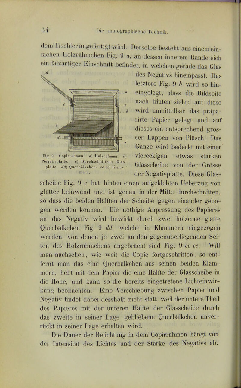 <>4 '^'«^ l'l>olOf>raphisclie Technik. dem Tischler angolbi tigt wird. Derselbe besteht aus einem ein- fachen Holzrahmchen Fig. 9 a, an dessen innerem Rande sich ein faizartiger Einschnitt befindet, in welchen gerade das Glas des Negativs hineinpasst. Das letztere Fig. 9 b wird so hin- eingelegt, dass die Bildseite nach hinten sieht; auf diese wird unmittelbar das prüpa- rirte Papier gelegt und auf dieses ein entsprechend gros- ser Lappen von Plüsch. Das Ganze wird bedeckt mit einer viereckigen etwas starken Glasscheibe von der Grösse derNegativplalte. Diese Glas- scheibe Fig. 9 c hat hinten einen aufgeklebten Ueberzug von glatter Leinwand und ist genau in der Mitte durchschnitten, so dass die beiden Heil den der Scheibe gegen einander gebo- gen werden können. Die nöthige Anpressung des Papieres an das Negativ wird bewirkt durch zwei hölzerne glatte Querbälkchen Fig. 9 dd, welche in Klammern eingezogen werden, von denen je zwei an den gegenüberliegenden Sei- len des Holzriihmchens angebracht sind Fig. 9 ee ee. Will man nachsehen, wie weit die Copie fortgeschritten, so ent- fernt man das eine Querbälkchen aus seinen beiden Klam- mern, hebt mit dem Papier die eine Hälfte der Glasscheibe in die Höhe, und kann so die bereits eingetretene Lichteinwir- kung beobachten. Eine Verschiebung zwischen Papier und Negativ findet dabei desshalb nicht statt, weil der untere Theil des Papieres mit der unteren Hälfte der Glasscheibe durch das zweite in seiner Lage gebliebene Querbälkchen unver- rückt in seiner Lage erhalten wird. Die Dauer der Belichtung in dem Copirrahmen hängt von der Intensität des Lichtes und der Stärke des Negativs ab. Fig. 9. Copirrahmen. a) Holzruhuicn. 4) Nesalivplalle. c) Durclischniltciie Gl;is- plalle. dd) Querbillkcheii. ce ee) Klam- mern.