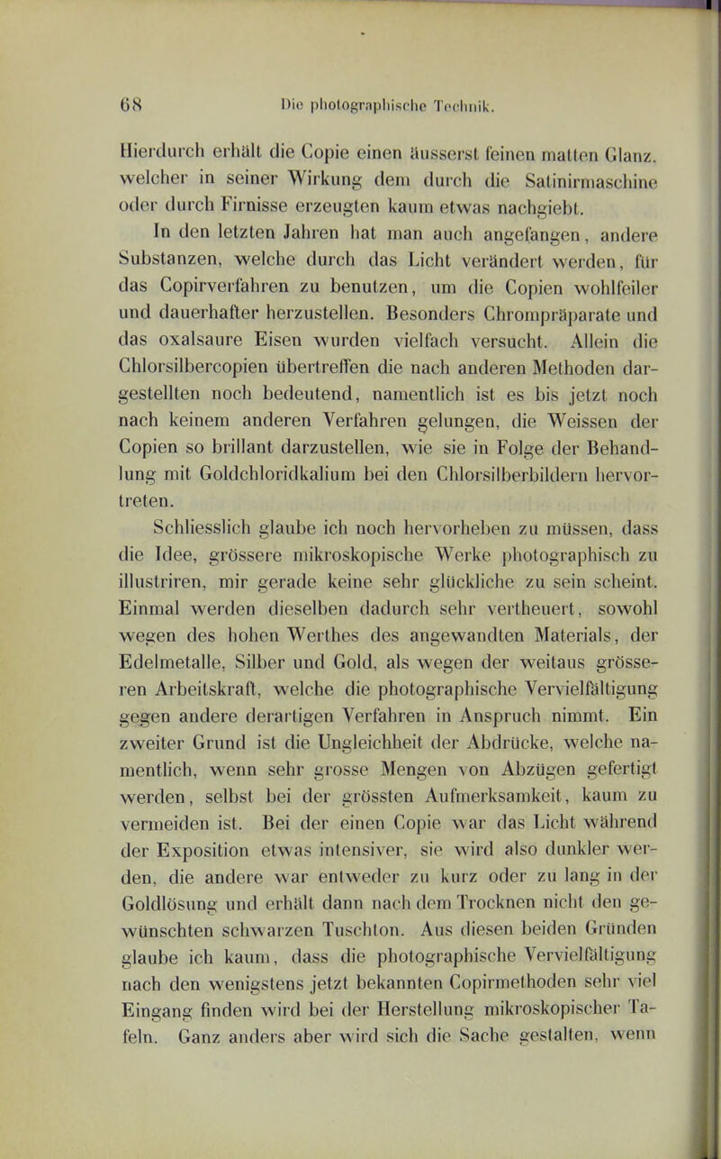 Hierdurch erhalt die Copie einen äusserst feinen matten Glanz, welcher in seiner Wirkung dem durch die Salinirmaschine oder durch Firnisse erzeugten kaum etwas nachgiebt. In den letzten Jahren hat man auch angelangen, andere Substanzen, welche durch das Licht verändert werden, für das Copirverfahren zu benutzen, um die Copien wohlfeiler und dauerhafter herzustellen. Besonders Chrompräparate und das Oxalsäure Eisen wurden vielfach versucht. Allein die Ghlorsilbercopien übertreffen die nach anderen Methoden dar- gestellten noch bedeutend, namentlich ist es bis jetzt noch nach keinem anderen Verfahren gelungen, die Weissen der Copien so brillant darzustellen, wie sie in Folge der Behand- lung mit Goldchloridkalium bei den Chlorsiiberbildern hervor- treten. Schliesslich glaube ich noch hervorheben zu müssen, dass die Idee, grössere mikroskopische Werke photographisch zu illustriren, mir gerade keine sehr glückliche zu sein scheint. Einmal werden dieselben dadurch sehr vertheuert, sowohl wegen des hohen Werthes des angewandten Materials, der Edelmetalle, Silber und Gold, als wegen der weitaus grösse- ren Arbeitskraft, welche die photographische Vervielföltigung gegen andere derartigen Verfahren in Anspruch nimmt. Ein zweiter Grund ist die Ungleichheit der Abdrücke, welche na- mentlich, wenn sehr grosse Mengen von Abzügen gefertigt werden, selbst bei der grössten Aufmerksamkeit, kaum zu vermeiden ist. Bei der einen Copie war das Licht während der Exposition etwas intensiver, sie wird also dunkler wer- den, die andere war entweder zu kurz oder zu lang in der Goldlösung und erhält dann nach dem Trocknen nicht den ge- wünschten schwarzen Tuschton. Aus diesen beiden Gründen glaube ich kaum, dass die photographische Vervielfältigung nach den wenigstens jetzt bekannten Copirmethoden sehr viel Eingang finden wird bei der Herstellung mikroskopischer Ta- feln. Ganz anders aber wird sich die Sache gestalten, wenn