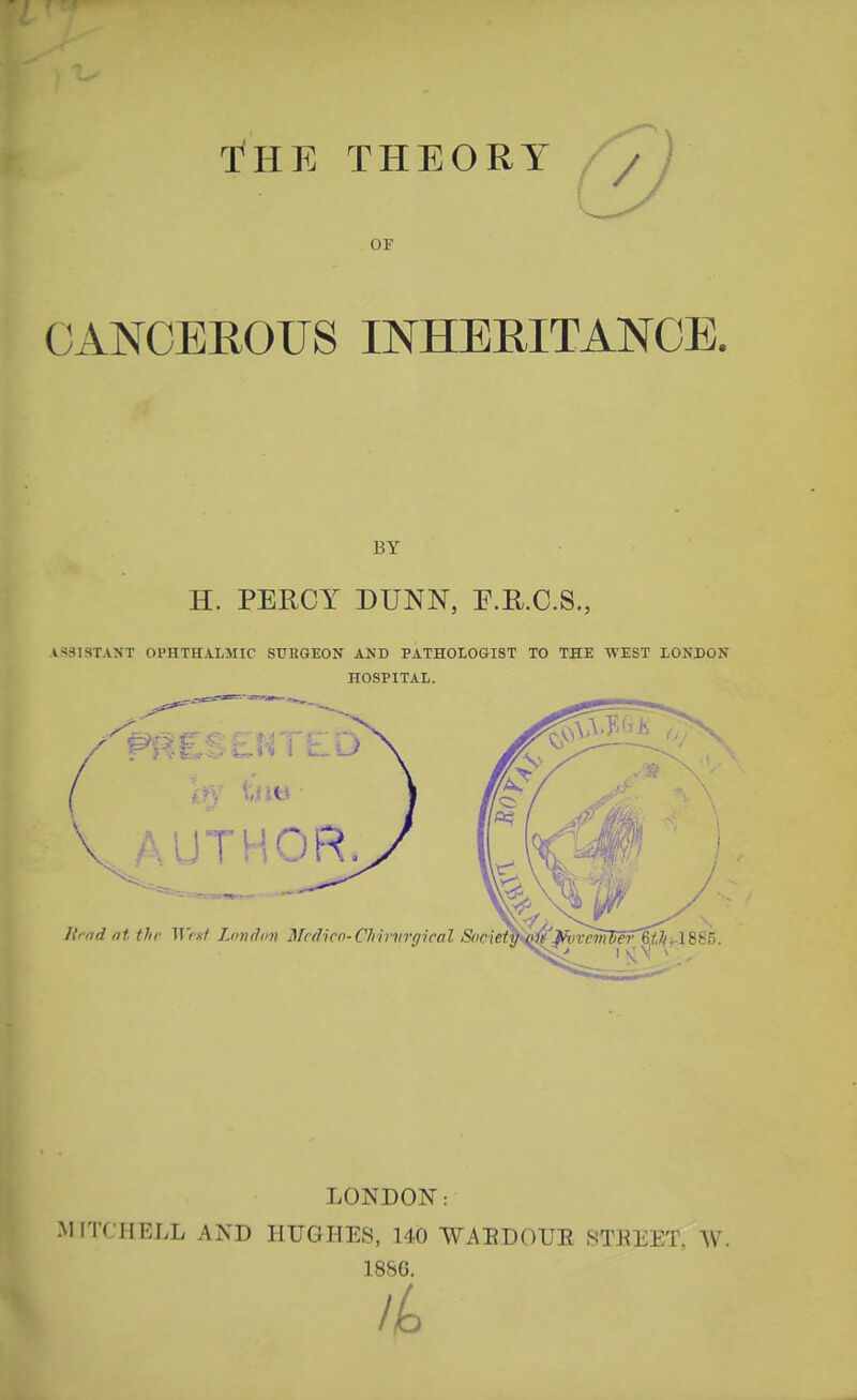 T^HK THEORY OF OANCEEOUS INHEEITANOE. BY H. PERCY DUNN, E.R.C.S. ASSISTANT OPHTHALMIC SUHGEON AND PATHOLOGIST TO THE WEST LONDON HOSPITAL. AUTHOR Krnd at the 117*7 London Mcdico-Chirvrgical Socie^S^^vc'irWFr LONDON: MITCHELL AND HUGHES, 140 -WAEDOUE STKEET. AV. 1886.