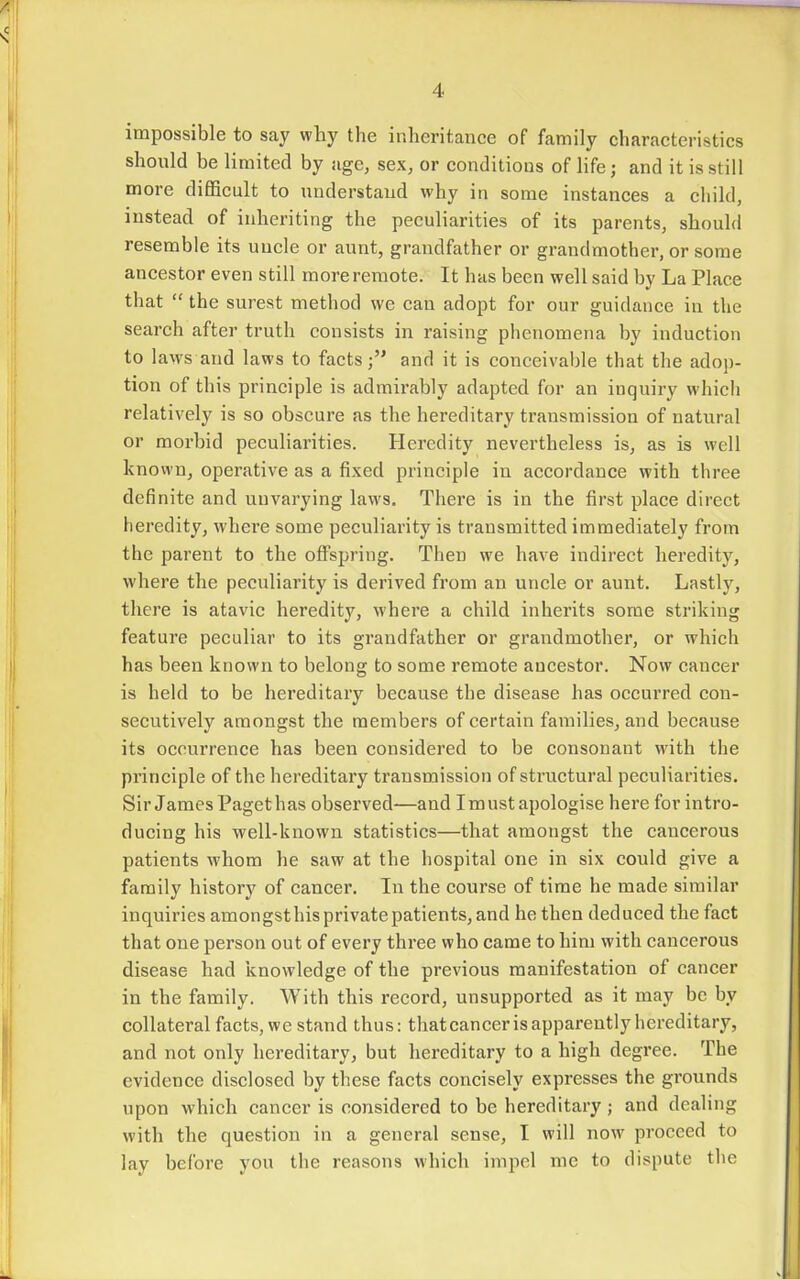 impossible to say why the inheritance of family characteristics should be limited by age, sex, or conditions of life; and it is still more difficult to understand why in some instances a child, instead of inheriting the peculiarities of its parents, should resemble its uucle or aunt, grandfather or grandmother, or some ancestor even still more remote. It has been well said by La Place that  the surest method we can adopt for our guidance in the search after truth consists in raising phenomena by induction to laws and laws to facts; and it is conceivable that the adop- tion of this principle is admirably adapted for an inquiry which relatively is so obscure as the hereditary transmission of natural or morbid pecuharities. Heredity nevertheless is, as is well known, operative as a fixed principle in accordance with three definite and unvarying laws. There is in the first place direct heredity, where some peculiarity is transmitted immediately from the parent to the offspring. Then we have indirect heredity, where the peculiarity is derived from an uncle or aunt. Lastly, there is atavic heredity, where a child inherits some striking feature peculiar to its grandfather or grandmother, or which has been known to belong to some remote ancestor. Now cancer is held to be hereditary because the disease has occurred con- secutively amongst the members of certain families, and because its occurrence has been considered to be consonant with the principle of the hereditary transmission of structural peculiarities. Sir James Paget has observed—and I must apologise here for intro- ducing his well-known statistics—that amongst the cancerous patients whom he saw at the hospital one in six could give a family history of cancer. In the course of time he made similar inquiries amongsthisprivatepatients, and he then deduced the fact that one person out of every three who came to him with cancerous disease had knowledge of the previous manifestation of cancer in the family. With this record, unsupported as it may be by collateral facts, we stand thus: thatcanceris apparently hereditary, and not only hereditary, but hereditary to a high degree. The evidence disclosed by these facts concisely expresses the grounds upon which cancer is considered to be hereditary ; and dealing with the question in a general sense, I will now proceed to lay before you the reasons which impel me to dispute the