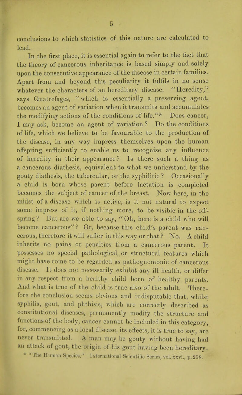 conclusions to vvliich statistics of this nature are calculated to lead. In the first place, it is essential again to refer to the fact that the theory of cancerous inheritance is based simply and solely upon the consecutive appearance of the disease in certain families. Apart from and beyond this peculiarity it fulfils in no sense whatever the characters of an hereditary disease. Heredity, says Quatrefages,  which is essentially a preserving agent, becomes an agent of variation when it transmits and accumulates the modifying actions of the conditions of life.''* Does cancer, I may ask, become an agent of variation ? Do the conditions of life, which we believe to be favourable to the production of the disease, in any way impress themselves upon the human offspring sufficiently to enable us to recognise any influence of heredity in their appearance? Is there such a thing as a cancerous diathesis, equivalent to what we understand by the gouty diathesis, the tubercular, or the syphilitic? Occasionally a child is born whose parent before lactation is completed becomes the subject of cancer of the breast. Now here, in the midst of a disease which is active, is it not natural to expect some impress of it, if nothing more, to be visible in the off- spring? But are we able to say, Oh, here is a child who will become cancerous ? Or, because this child's parent was can- cerous, therefore it will suffer in this way or that ? No. A child inherits no pains or penalties from a cancerous parent. It possesses no special pathological or structural features which might have come to be regarded as pathognomonic of cancerous disease. It does not necessarily exhibit any ill health, or differ in any respect from a healthy child born of healthy parents. And what is true of the child is true also of the adult. There- fore the conclusion seems obvious and indisputable that, whilst syphilis, gout, and phthisis, which arc correctly described as constitutional diseases, permanently modify the structure and functions of the body, cancer cannot be included in this category, for, commencing as a local disease, its effects, it is trne to say, arc never transmitted. A man may be gouty without having had an attack of gout, the origin of iiis gout having been hereditary. »  The Huuiaii Species. Ititerniilional Seicntilic Series, vol. xxvi., p. 258.