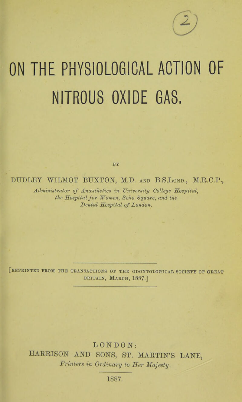 ON THE PHYSIOLOGICAL ACTION OF NITROUS OXIDE GAS. BY DUDLEY WILMOT BUXTON, M.D. and B.S.Lond., M.R.C.P., Administrator of Anesthetics in University College Hospital, the Hospital for Wometi, Soho Square, and the Dental Hospital of London. [rEPBINTED PBOM the TEANSACTIONS op the ODONTOLOGICAIi SOOIETX OF GBKAT BEITAIN, MaKCH, 1887.] LONDON: HARRISON AND SONS, ST. MARTIN'S LANE, Printers in Ordinary to Her Majesty. 1887.