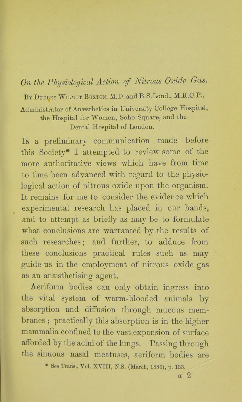 On the Physiological Action of Nitrous Oxide Gas. By Dudley Wilmot Buxton, M.D. andB.S.Lond., M.R.C.P., Administrator of Anaesthetics in University College Hospital, the Hospital for Women, Soho Square, and the Dental Hospital of London. In a preliminary communication made before this Society* I attempted to review some of tlie more authoritative views which have from time to time been advanced with regard to the physio- logical action of nitrous oxide upon the organism. It remains for me to consider the evidence which experimental research has placed in our hands, and to attempt as briefly as may be to formulate what conclusions are warranted by the results of such researches; and further, to adduce from these conclusions practical rules such as may guide us in the employment of nitrous oxide gas as an ansesthetising agent. Aeriform bodies can only obtain ingress into the vital system of warm-blooded animals by absorption and difTusion through mucous mem- branes ; practically this absorption is in the higher mammalia confined to the vast expansion of surface afforded by the acini of the lungs. Passing through the sinuous nasal meatuses, aeriform bodies are • See TrariB., Vol. XVIII, N.S. (March, 1886), p. 133. a 2