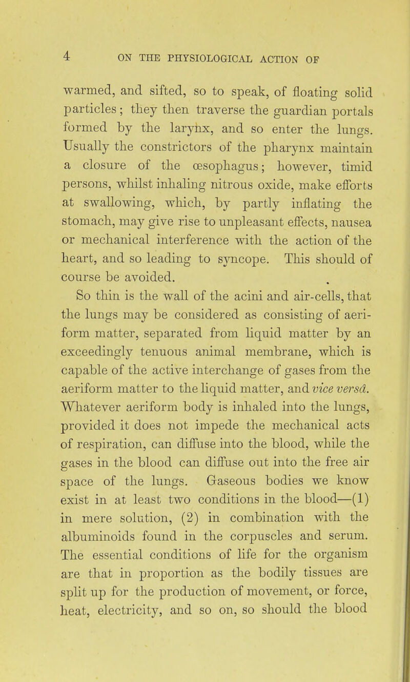warmed, and sifted, so to speak, of floating solid particles ; they then traverse the guardian portals formed by the larynx, and so enter the lungs. Usually the constrictors of the pharynx maintain a closure of the oesophagus; however, timid persons, whilst inhaling nitrous oxide, make efforts at swallowing, which, by partly inflating the stomach, may give rise to unpleasant effects, nausea or mechanical interference with the action of the heart, and so leading to syncope. This should of course be avoided. So thin is the wall of the acini and air-cells, that the lungs may be considered as consisting of aeri- form matter, separated from liquid matter by an exceedingly tenuous animal membrane, which is capable of the active interchange of gases from the aeriform matter to the liquid matter, and vice versd. Whatever aeriform body is inhaled into the lungs, provided it does not impede the mechanical acts of respiration, can diffuse into the blood, while the gases in the blood can diffuse out into the free air space of the lungs. Gaseous bodies we know exist in at least two conditions in the blood—(1) in mere solution, (2) in combination with the albuminoids found in the corpuscles and serum. The essential conditions of life for the organism are that in proportion as the bodily tissues are spht up for the production of movement, or force, heat, electricity, and so on, so should the blood