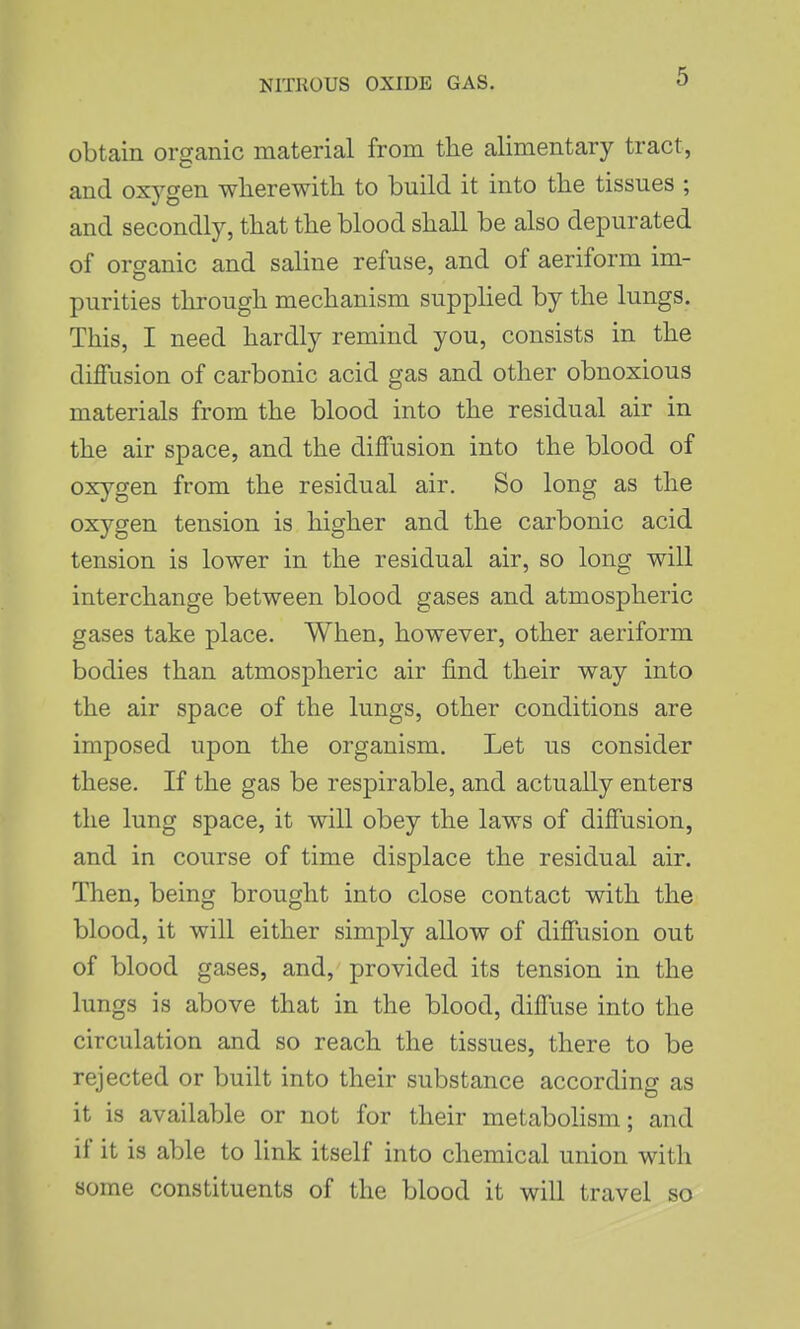 obtain organic material from the alimentary tract, and oxj^gen wherewith to build it into the tissues ; and secondly, that the blood shall be also depurated of organic and saline refuse, and of aeriform im- purities through mechanism supplied by the lungs. This, I need hardly remind you, consists in the diffusion of carbonic acid gas and other obnoxious materials from the blood into the residual air in the air space, and the diffusion into the blood of oxygen from the residual air. So long as the oxygen tension is higher and the carbonic acid tension is lower in the residual air, so long will interchange between blood gases and atmospheric gases take place. When, however, other aeriform bodies than atmospheric air find their way into the air space of the lungs, other conditions are imposed upon the organism. Let us consider these. If the gas be respirable, and actually enters the lung space, it will obey the laws of diffusion, and in course of time displace the residual air. Then, being brought into close contact with the blood, it will either simply allow of diffusion out of blood gases, and, provided its tension in the lungs is above that in the blood, diffuse into the circulation and so reach the tissues, there to be rejected or built into their substance according as it is available or not for their metabolism; and if it is able to link itself into chemical union with some constituents of the blood it will travel so