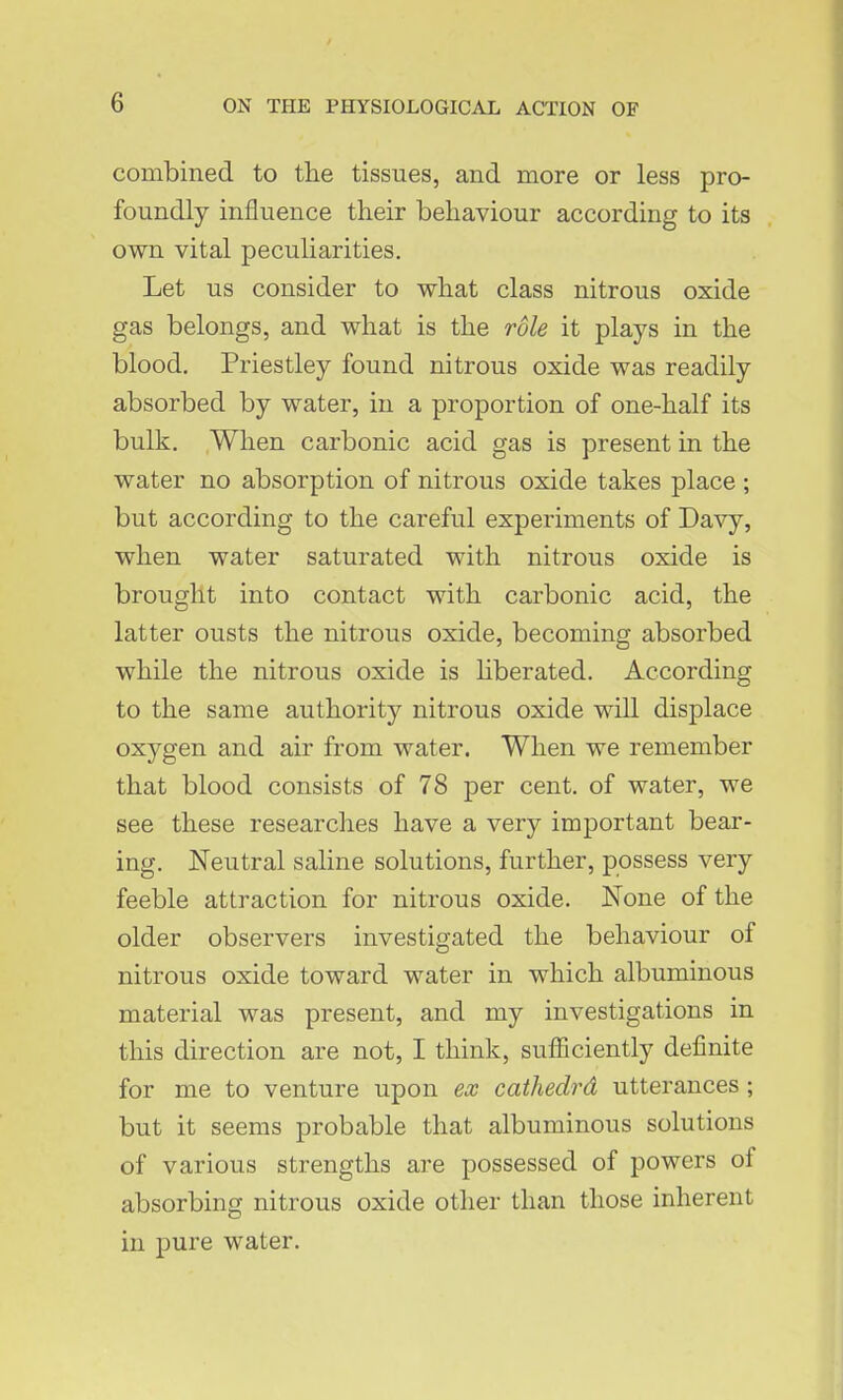 combined to tlie tissues, and more or less pro- foundly influence their behaviour according to its own vital peculiarities. Let us consider to what class nitrous oxide gas belongs, and what is the role it plays in the blood. Priestley found nitrous oxide was readily absorbed by water, in a proportion of one-half its bulk. When carbonic acid gas is present in the water no absorption of nitrous oxide takes place ; but according to the careful experiments of Davy, when water saturated with nitrous oxide is brought into contact with carbonic acid, the latter ousts the nitrous oxide, becoming absorbed while the nitrous oxide is hberated. According to the same authority nitrous oxide will displace oxygen and air from water. When we remember that blood consists of 78 per cent, of water, we see these researches have a very important bear- ing. Neutral saline solutions, further, possess very feeble attraction for nitrous oxide. None of the older observers investigated the behaviour of nitrous oxide toward water in which albuminous material was present, and my investigations in this direction are not, I think, sufficiently definite for me to venture upon ex cathedrd utterances ; but it seems probable that albuminous solutions of various strengths are possessed of powers of absorbing nitrous oxide other than those inherent in pure water.